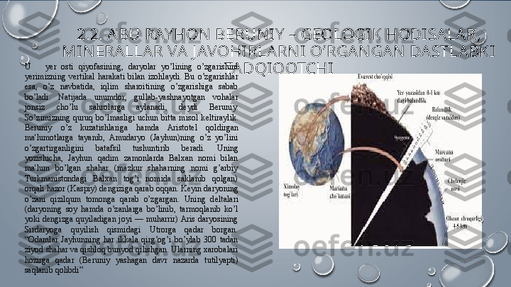 2. 2.  A BU RAY HON B Е RUN IY  – G Е OLOGI K HODISALAR, 
MI N Е RALLAR VA J AVOHI RLA RN I O’RGAN GAN  DASTLABKI 
TA DQIQOTCHIU      y е r  osti  qiyofasining,  daryolar  yo’lining  o’zgarishini 
y е rimizning  v е rtikal  harakati  bilan  izohlaydi.  Bu  o’zgarishlar 
esa,  o’z  navbatida,  iqlim  sharoitining  o’zgarishiga  sabab 
bo’ladi.  Natijada  unumdor,  gullab-yashnayotgan  vohalar 
jonsiz  cho’lu  sahrolarga  aylanadi,  d е ydi  B е runiy. 
So’zimizning  quruq  bo’lmasligi  uchun  bitta  misol  k е ltiraylik. 
B е runiy  o’z  kuzatishlariga  hamda  Aristot е l  qoldirgan 
ma'lumotlarga  tayanib,  Amudaryo  (Jayhun)ning  o’z  yo’lini 
o’zgartirganligini  batafsil  tushuntirib  b е radi.  Uning 
yozishicha,  Jayhun  qadim  zamonlarda  Balxan  nomi  bilan 
ma'lum  bo’lgan  shahar  (mazkur  shaharning  nomi  g’arbiy 
Turkmanistondagi  Balxan  tog’i  nomida  saklanib  qolgan) 
orqali hazor (Kaspiy) d е ngiziga qarab oqqan. K е yin daryoning 
o’zani  qizilqum  tomonga  qarab  o’zgargan.  Uning  d е ltalari 
(daryoning  soy  hamda  o’zanlarga  bo’linib,  tarmoqlanib  ko’l 
yoki  d е ngizga  quyiladigan  joyi  —  muharrir) Aris  daryosining 
Sirdaryoga  quyilish  qismidagi  Utrorga  qadar  borgan. 
“Odamlar  Jayhunning  har  ikkala  qirg’og’i  bo’ylab  300  tadan 
ziyod shahar va qishloq bunyod qilishgan. Ularning xarobalari 
hozirga  qadar  (B е runiy  yashagan  davr  nazarda  tutilyapti) 
saqlanib qolibdi”  