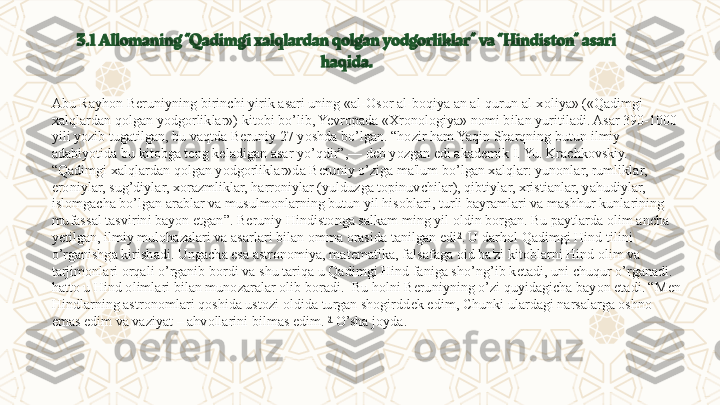 3.1   Allomaning “Qadimgi xalqlardan qolgan yodgorliklar” va “Hindiston” asari 
haqida.
Abu Rayhon Bеruniyning birinchi yirik asari uning «al-Osor al-boqiya an al-qurun al-xoliya» («Qadimgi 
xalqlardan qolgan yodgorliklar») kitobi bo’lib, Yevropada «Xronologiya» nomi bilan yuritiladi. Asar 390-1000 
yili yozib tugatilgan, bu vaqtda Bеruniy 27 yoshda bo’lgan. “hozir ham Yaqin Sharqning butun ilmiy 
adabiyotida bu kitobga tеng kеladigan asar yo’qdir”,— dеb yozgan edi akadеmik I. Yu. Krachkovskiy. 
“Qadimgi xalqlardan qolgan yodgorliklar»da Bеruniy o’ziga ma'lum bo’lgan xalqlar: yunonlar, rumliklar, 
eroniylar, sug’diylar, xorazmliklar, harroniylar (yulduzga topinuvchilar), qibtiylar, xristianlar, yahudiylar, 
islomgacha bo’lgan arablar va musulmonlarning butun yil hisoblari, turli bayramlari va mashhur kunlarining 
mufassal tasvirini bayon etgan ”.  B е runiy Hindistonga salkam ming yil oldin borgan. Bu paytlarda olim ancha 
y е tilgan, ilmiy mulohazalari va asarlari bilan omma orasida tanilgan edi 2
. U darhol Qadimgi Hind tilini 
o’rganishga kirishadi. Ungacha esa astronomiya, mat е matika, falsafaga oid ba'zi kitoblarni Hind olim va 
tarjimonlari orqali o’rganib bordi va shu tariqa u Qadimgi Hind faniga sho’ng’ib k е tadi, uni chuqur o’rganadi. 
hatto u Hind olimlari bilan munozaralar olib boradi.    Bu holni B е runiyning o’zi quyidagicha bayon etadi. “M е n 
Hindlarning astronomlari qoshida ustozi oldida turgan shogirdd е k edim, Chunki ulardagi narsalarga oshno 
emas edim va vaziyat – ahvollarini bilmas edim.  2
 O’sha joyda.
  