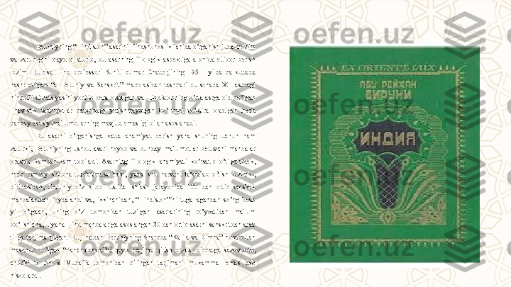 Beruniyning “Hindiston” asarini Hindshunoslik fanida o’rganish juda muhim 
va  zarurligini  qayd  qilaturib,  bu  asarning  filologik  aspektiga  alohida  e'tibor  berish 
lozim.  Bu  esa  Hind  professori  Suniti  qumar  Chatterjining  1951-  yilda  qalkuttada 
nashr  etilgan  “al-Beruniy  va  Sanskrit”  maqolasidan  tashqari  bu  sohada  XI-  asrdagi 
hind  tili  situatsiyasini  yoritib  bera  oladigan  va  Hindistonning  o’rta  asrga  oid  bo’lgan 
lingvistik  tadqiqotlar  qatoridagi  yetishmayotgan  bo’limni  to’ldira  oladigan  hech 
qanday asosiy ma'lumotlarning mavjud emasligi bilan asoslanadi.
Bu  asarni  o’rganishga  katta  ahamiyat  berish  yana  shuning  uchun  ham 
zarurki,  Beruniyning  ushbu  asari  noyob  va  bunday  ma'lumotlar  beruvchi  manbalar 
orasida  kamdan-kam  topiladi.  Asarning  filologik  ahamiyati  ko’rsatib  o’tilganidek, 
hech  qanday  shubha  tug’dirmasa  ham,  yana  shu  narsani  ta'kidlab  o’tish  lozimki, 
birinchidan,  Beruniy  o’z  kitobi  ustida  ishlash  jarayonida  100  dan  ortiq  sanskrit 
manbalaridan  foydalandi  va,  ikkinchidan,  “Hindiston”ini  tugallagandan  so’ng  besh 
yil  o’tgach,  uning  o’zi  tomonidan  tuzilgan  asarlarining  ro’yxatidan  ma'lum 
bo’lishicha, u yana Hind manbalariga asoslangan 20 dan ortiq asarni sanskritdan arab 
tiliga tarjima qilgan. Bu jihatdan Beruniyning Sharqda “Kalila va Dimna” nomi bilan 
mashhur  bo’lgan  “Panchatantra”ni  qayta  tarjima  qilish  orzusi  diqqatga  sazovordir, 
chunki  u  Ibn  al-Muqaffa  tomonidan  qilingan  tarjimani  mukammal  emas  deb 
hisoblardi. 