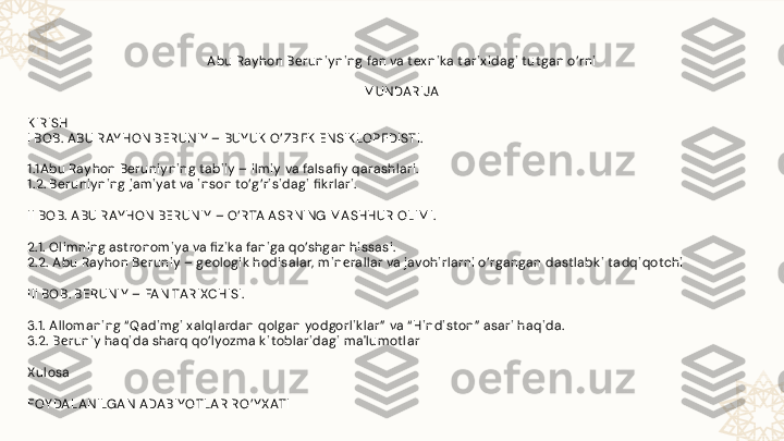 Abu Rayhon B е runiy ning fan va tex nik a tarix idagi tutgan o’rni
 
M UNDARIJA
 
K IRISH
I BOB. ABU RAY HON BERUNIY  – BUY UK  O’ ZB Е K  ENSIK LOP Е DISTI.
1.1Abu Rayhon Beruniyning tabiiy – ilm iy va falsafi y qarashlari.
1.2. Beruniyning jam iyat va inson to’g’risidagi fi k rlari.
II BOB. ABU RAY HON BERUNIY  – O’RTA A SRNING M ASHHUR OLIM I.
2.1. Olim ning astronom iya va fi zik a faniga qo’shgan hissasi.
2.2. Abu Rayhon B е runiy – g е ologik  hodisalar,  m in е rallar va javohirlarni o’rgangan dastlabk i tadqiqotchi
III BOB. BERUNIY  – FAN TARIXCHISI.
3.1. A llom aning “ Qadim gi x alqlardan qolgan yodgorlik lar”  va “ Hindiston”  asari haqida.
3.2. B runiy haqida sharq qo’lyozm a k itoblaridagi m a'lum otlarе
Xulosa
FOY DALANILGAN ADABIYOTLAR R O’ Y X ATI 