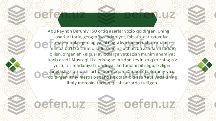 Abu Rayhon Beruniy 150 ortiq asarlar yozib qoldirgan. Uning 
asarlari tarix ,  geografi ya,  adabiyot, falsafa,  astronom iya,  
m atem atik a,  geologiya,  etnografi ya fanlari uchun m uhim  
m anba bo’lib x izm at qiladi. Shuning uchun bu asarlarni tadqiq 
qilish,  o’rganish kelgusi avlodlarga yetk azish m uhim  aham iyat 
k asb etadi.  M ustaqillik a erishganim izdan keyin x alqim izning o’z 
yurti,  tili,  m adaniyati,  qadriyatlari tarix ini bilishga,  o’zligini 
anglashga qiziqishi ortib  borm oqda.  Chunonchi Beruniy va u 
qoldirgan ilm iy m eros bebaho hisoblanib dissertatsiyada uning 
ilm iy m erosini tadqiq qilish nazarda tutilgan. 