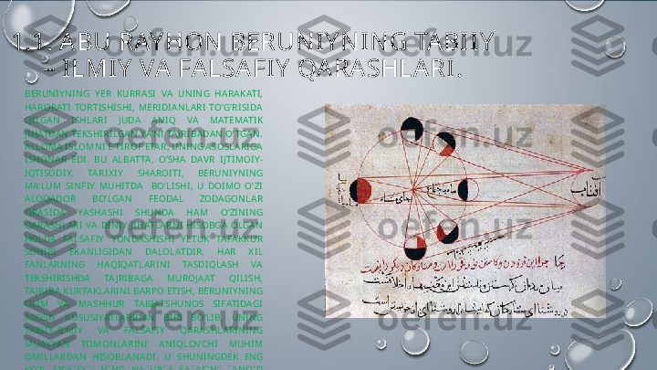 1.1.  ABU RAY HON  BERUNI Y NI N G TABI I Y  
– I LMIY  VA FALSAFI Y  QARASHLARI.
BERUNIY NING  Y ER  KURRASI  VA  UNING  HARAKATI, 
HARORATI  TORTISHISHI,  MERIDIANLARI  TO’G’RISIDA 
QILGAN  ISHLARI  J UDA  ANIQ  VA  MATEMATIK 
JIHATDAN TEKSHIRILGAN YA’NI TA JRIBADAN O’ TGAN. 
ALLOMA ISLOMNI E' TIROF ETAR, UNING ASOSLARIGA 
ISHONAR  EDI.  BU  ALBATTA,  O’SHA  DAVR  IJ TIMOIY -
IQTISODIY,  TARIX IY   SHAROITI,  BERUNIY NING 
MA'LUM  SINFIY   MUHITDA    BO’LISHI,  U  DOIMO  O’ZI 
ALOQADOR  BO’LGAN  F Е ODAL  ZODAGONLAR 
ORASIDA  YASHASHI  SHUNDA  HAM  O’ZINING 
QARASHLARI  VA  DINIY   JIHATLARNI  HISOBGA  OLGAN 
HOLDA  FALSAFIY   YONDASHISHI  Y ETUK  TAFAKKUR 
SOHIBI  EKANLIGIDAN  DALOLATDIR.  H AR  X IL 
FANLARNING  HAQIQATLARINI  TASDIQLASH  VA 
T Е KSHIRISHDA  TA JRIBAGA  MUROJ AAT  QILISH, 
TA J RIBA KURTAKLARINI BARPO ETISH, BERUNIY NING 
OLIM  VA  MASHHUR  TABIATSHUNOS  SIFATIDAGI 
ASOSIY   X USUSIYATLARIDAN  BIRI  BO’LIB,  UNING 
TABIIY -ILMIY   VA  FALSAFIY   QARASHLARINING 
MUAY YAN  TOMONLARINI  ANIQLOVCHI  MUHIM 
OMILLARDAN  HISOBLANADI.   U  SHUNINGDEK  ENG 
KO’P  ARISTOTELNING  NATURFALSAFASINI  TANQID 
QILGAN.  