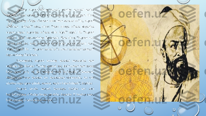 Beruniy  quyosh,  uning  nurlari,  yerning  harorati  haqida 
qiziqarli  fikrlar  aytadi:  “quyosh  nuri  haqida  ko’p  gapirilgan.  Birov 
“u,  quyoshning  o’ziga  o’xshash  olovsimon  zarralar  bo’lib,  quyosh 
tanasidan    chiqadi”  desa,  birov:  “havo  olovga  ro’para  kelganida 
isigani  singari  quyoshga  ro’para  kelib  isiydi”  deydi.  Bu  “quyosh 
olovdek  issiq”  deguvchining  fikrichadir.  Yana  birov,  “quyosh  nuri 
havoda  juda  tez,  hatto  zamonsiz  sur'at  bilan  yurishi  sababli  havo 
isiydi”  deydi:  Bu  –  “quyosh  tabiati  to’rt  unsur  tabiatidan  tashqari” 
deguvchining fikrichadir.
Shuningd e k,  quyosh  nurining  harakati  masalasida  ham 
ixtiloflar  bor.  Ba'zilar:  “Uning  zamoni  t e z,  l e kin  undan  ham  t e zroq 
biror  narsa  yo’q  va  nur  t e zligini  s e zib  bo’lmaydi.  Chunonchi, 
taqillaganda  ovoz  harakati  nur  harakatidan  sekinroqdir,  nur  shu 
jihatdan unga qiyos qilinib, zamoni, vaqti u bilan bilinadi”, deydilar.
Quyosh  nurida  mavjud  haroratga  ba'zilar  nur  aksi 
burchaklarining  o’tkirligi  bunga  sababdir,  d e ganlar.  U  bunday  emas, 
balki nurning o’zida harorat mavjud.  