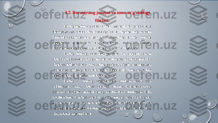 1.2. Beruniyning jamiyat va inson to’g’risidagi 
fikrlari.
Beruniyning  ijtimoiy  qarashlari  hanuzgacha  ilm-fan  tarixida  katta 
ahamiyatga  ega.  Sharqshunoslik  adabiyotida  Beruniyning  ilmiy  merosini 
birinchilar  qatori  tadqiq  qilgan  olim  E.Zaxauning  Beruniy    ijtimoiy 
qarashlariga  bergan  bahosi  alohida  ahamiyat  kasb  etadi.  E.Zaxau 
Beruniyni qomusiy olim va buyuk mutafakkir sifatida ulug’laydi.
Beruniy  ijtimoiy  qarashlarining  yana  bir  qiziqarli  tomoni 
shundaki,  u  dastavval  qomusiy  olim  sifatida  ilmiy  tadqiqot  metodini  ishlab 
chiqishga  intilgan.  Ana  shu  metodning  asosiy  xususiyati  o’rganilayotgan 
hodisalarga  tajribaviy,  ratsionalistik  yondashish  bo’lib,  uning  eng  muhim 
talabi og’ishmay haqiqatga intilishdan iborat edi.
Beruniy  o’z  ijtimoiy  qarashlari  aks  ettirilgan  maxsus  asar 
qoldirmagan.  Ammo,  shunga  qaramay,  olimning  ko’pgina  qomusiy 
asarlarida  faqatgina  qimmatli  tarixiy  ma'lumotlar  keltirilmagan,  balki 
muallif  ishning  borishiga  qarab  u  yoki  bu  ijtimoiy  masalalar  bo’yicha 
o’zining  nuqtai  nazarini  e'tirof  etishga  yoki  ular  yuzasidan  tanqidiy  fikrlar 
aytishga  harakat  qilgan.  Bu  uning  ijtimoiy  qarashlari  to’g’risida  xulosa 
chiqarish imkoniyatini beradi.   