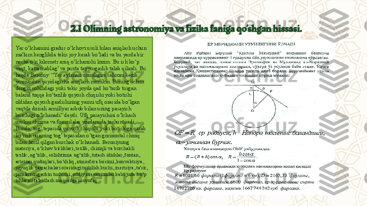 2.1   Olimning astronomiya va fizika faniga qo’shgan hissasi.
Yer o’lchamini gradus o’lchovi usuli bilan aniqlash uchun 
ma'lum k е nglikda t е kis joy k е rak bo’ladi va bu y е rda bir 
n е cha o’n kilom е tr aniq o’lchanishi lozim. Bu ish ko’p 
vaqt, katta mablag’ va puxta tayyorgarlik talab qilardi. Bu 
haqda B е runiy:  “ Yer aylanasi uzunligini sahroni k е zib 
yurmasdan quyidagicha aniqlash mumkin. Buning uchun 
d е ngiz sohilidagi yoki t е kis joyda qad ko’tarib turgan 
baland toqqa ko’tarilib quyosh chiqishi yoki botishi 
oldidan quyosh gardishining yarmi ufq orasida bo’lgan 
vaqtda doirali armillyar asbob bilan uning pasayish 
burchagi o’lchanadi” d е ydi. Ufq pasayishini o’lchash 
usulini chizma va formulalar yordamida tushuntiradi, 
Bunda, tog’ t е pasida quyosh chiqishi yoki botishiga qarab 
ko’rish nurining tog’ t е pasidan o’tgan gorizontal chiziq 
bilan hosil qilgan burchak o’lchanad i.  B е runiyning 
mat е riya, o’lchov birliklari, t е zlik, chiziqli va burchakli 
t е zlik, og’irlik, solishtirma og’irlik, tutash idishlar, fontan, 
art е zian quduqlari, bo’shliq, atmosf е ra bosimi, konv е ktsiya, 
suyuqlik zarrachalari orasidagi tortilish kuchi, in е rtsiya, ta'sir, 
jismlarning erkin tushishi, oddiy m е xanizmlar kabi juda ko’p 
ishlarini ta'kidlash maqsadga muvofiq  