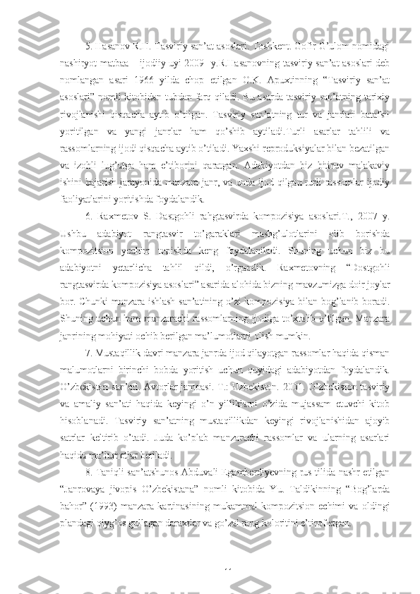 5.  Hasanov R.H. Tasviriy san’at asoslari. Toshkent. Gofir G’ulom nomidagi
nashiryot matbaa – ijodiiy uyi 2009 -y. R.Hasanovning tasviriy san’at asoslari deb
nomlangan   asari   1966   yilda   chop   etilgan   O.K.   Apuxtinning   “Tasviriy   san’at
asoslari” nomli  kitobidan tubdan farq qiladi. Bu asarda tasviriy san’atning tarixiy
rivojlanishi   qisqacha   aytib   o’tilgan.   Tasviriy   san’atning   tur   va   janrlari   batafsil
yoritilgan   va   yangi   janrlar   ham   qo’shib   aytiladi.Turli   asarlar   tahlili   va
rassomlarning ijodi qisqacha aytib o’tiladi. Yaxshi reproduksiyalar bilan bezatilgan
va   izohli   lug’atga   ham   e’tiborini   qaratgan.   Adabiyotdan   biz   bitiruv   malakaviy
ishini  bajarish jarayonida manzara janr, va unda ijod qilgan turli rassomlar  ijodiy
faoliyatlarini yoritishda foydalandik.
6.   Raxmetov   S.   Dastgohli   rahgtasvirda   kompozisiya   asoslari.T.,   2007   y.
Ushbu   adabiyot   rangtasvir   to’garaklari   mashg’ulotlarini   olib   borishda
kompozitsion   yechim   topishda   keng   foydalaniladi.   Shuning   uchun   biz   bu
adabiyotni   yetarlicha   tahlil   qildi,   o’rgandik.   Raxmetovning   “Dostgohli
rangtasvirda kompozisiya asoslari” asarida alohida bizning mavzumizga doir joylar
bor. Chunki manzara ishlash san’atining o’zi kompozisiya bilan bog’lanib boradi.
Shuning uchun ham manzarachi rassomlarning ijodiga to’xtalib o’tilgan. Manzara
janrining mohiyati ochib berilgan ma’lumotlarni olish mumkin.
7. Mustaqillik davri manzara janrda ijod qilayotgan rassomlar haqida qisman
malumotlarni   birinchi   bobda   yoritish   uchun   quyidagi   adabiyotdan   foydalandik.
O’zbekiston  san’ati. Avtorlar jamoasi. T.: Uzbekiston. 2001. O’zbekiston tasviriy
va   amaliy   san’ati   haqida   keyingi   o’n   yilliklarni   o’zida   mujassam   etuvchi   kitob
hisoblanadi.   Tasviriy   san’atning   mustaqillikdan   keyingi   rivojlanishidan   ajoyib
satrlar   keltirib   o’tadi.   Juda   ko’plab   manzarachi   rassomlar   va   ularning   asarlari
haqida ma’lumotlar beriladi.
8. Taniqli san’atshunos Abduvali Egamberdiyevning rus tilida nashr etilgan
“Janrovaya   jivopis   O’zbekistana”   nomli   kitobida   Yu.   Taldikinning   “Bog’larda
bahor”   (1993)   manzara   kartinasining   mukammal   kompozitsion   echimi   va   oldingi
plandagi qiyg’os gullagan daraxtlar va go’zal rang koloritini e’tirof etgan. 
11 