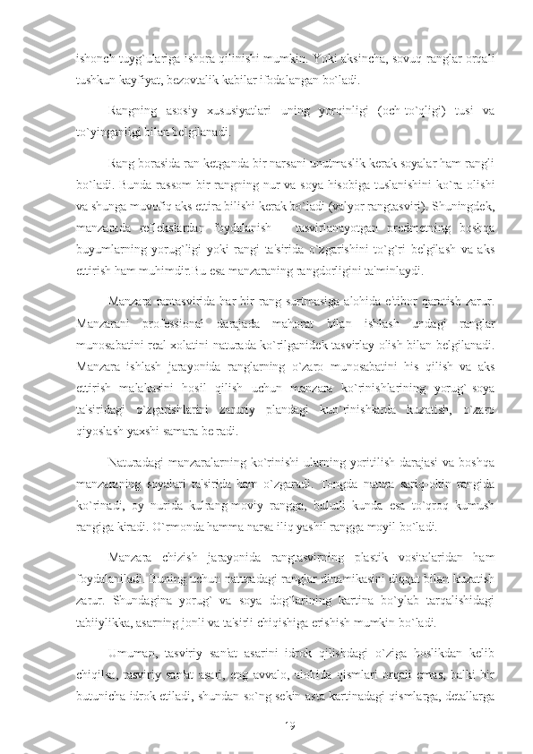 ishonch tuyg`ulariga ishora qilinishi mumkin. Yoki aksincha, sovuq ranglar orqali
tushkun kayfiyat, bezovtalik kabilar ifodalangan bo`ladi. 
Rangning   asosiy   xususiyatlari   uning   yorqinligi   (och-to`qligi)   tusi   va
to`yinganligi bilan belgilanadi.
Rang borasida ran ketganda bir narsani unutmaslik kerak soyalar ham rangli
bo`ladi. Bunda rassom  bir  rangning nur  va soya hisobiga tuslanishini  ko`ra olishi
va shunga muvofiq aks ettira bilishi kerak bo`ladi (valyor rangtasviri). Shuningdek,
manzarada   reflekslardan   foydalanish   –   tasvirlanayotgan   predmetning   boshqa
buyumlarning   yorug`ligi   yoki   rangi   ta'sirida   o`zgarishini   to`g`ri   belgilash   va   aks
ettirish ham muhimdir.Bu esa manzaraning rangdorligini ta'minlaydi.
Manzara   rantasvirida  har  bir   rang  surtmasiga  alohida  e'tibor  qaratish  zarur.
Manzarani   professional   darajada   mahorat   bilan   ishlash   undagi   ranglar
munosabatini real xolatini naturada ko`rilganidek tasvirlay olish bilan belgilanadi.
Manzara   ishlash   jarayonida   ranglarning   o`zaro   munosabatini   his   qilish   va   aks
ettirish   malakasini   hosil   qilish   uchun   manzara   ko`rinishlarining   yorug`-soya
ta'siridagi   o`zgarishlarini   zaruriy   plandagi   kuo`rinishlarda   kuzatish,   o`zaro
qiyoslash yaxshi samara be radi.
Naturadagi  manzaralarning  ko`rinishi  ularning  yoritilish  darajasi   va boshqa
manzaraning   soyalari   ta'sirida   ham   o`zgaradi.   Tongda   natura   sariq-oltin   rangida
ko`rinadi,   oy   nurida   kulrang-moviy   rangga,   bulutli   kunda   esa   to`qroq   kumush
rangiga kiradi. O`rmonda hamma narsa iliq yashil rangga moyil bo`ladi.
Manzara   chizish   jarayonida   rangtasvirning   plastik   vositalaridan   ham
foydalaniladi. Buning uchun naturadagi ranglar dinamikasini diqqat bilan kuzatish
zarur.   Shundagina   yorug`   va   soya   dog`larining   kartina   bo`ylab   tarqalishidagi
tabiiylikka, asarning jonli va ta'sirli chiqishiga erishish mumkin bo`ladi.
Umuman,   tasviriy   san'at   asarini   idrok   qilishdagi   o`ziga   hoslikdan   kelib
chiqilsa,   tasviriy   san'at   asari,   eng   avvalo,   alohida   qismlari   orqali   emas,   balki   bir
butunicha idrok etiladi, shundan so`ng sekin-asta kartinadagi qismlarga, detallarga
19 