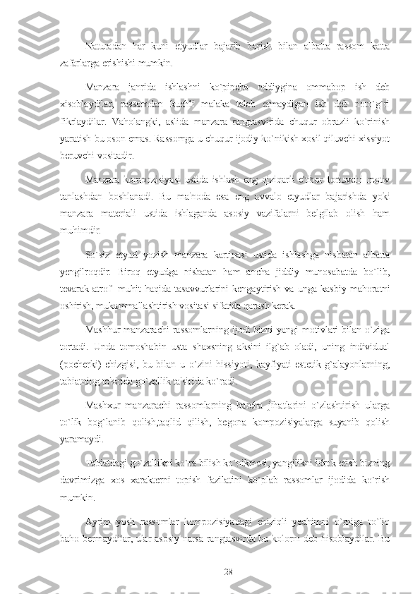 Naturadan   har   kuni   etyudlar   bajarib   borish   bilan   albatta   rassom   katta
zafarlarga erishishi mumkin.
Manzara   janrida   ishlashni   ko`pincha   oddiygina   ommabop   ish   deb
xisoblaydilar,   rassomdan   kuchli   malaka   talab   etmaydigan   ish   deb   noto`g`ri
fikrlaydilar.   Vaholangki,   aslida   manzara   rangtasvirida   chuqur   obrazli   ko`rinish
yaratish bu oson emas. Rassomga u chuqur ijodiy ko`nikish xosil qiluvchi xissiyot
beruvchi vositadir.
Manzara   kompozisiyasi   ustida   ishlash   eng   qiziqarli   e'tibor   tortuvchi   motiv
tanlashdan   boshlanadi.   Bu   ma'noda   esa   eng   avvalo   etyudlar   bajarishda   yoki
manzara   materiali   ustida   ishlaganda   asosiy   vazifalarni   belgilab   olish   ham
muhimdir.
So`siz   etyud   yozish   manzara   kartinasi   ustida   ishlashga   nisbatan   albatta
yengilroqdir.   Biroq   etyudga   nisbatan   ham   ancha   jiddiy   munosabatda   bo`lib,
tevarak-atrof   -muhit   haqida   tasavvurlarini   kengaytirish   va   unga   kasbiy   mahoratni
oshirish, mukammallashtirish vositasi sifatida qarash kerak.
Mashhur  manzarachi  rassomlarning ijodi  bizni  yangi  motivlari  bilan o`ziga
tortadi.   Unda   tomoshabin   usta   shaxsning   aksini   ilg`ab   oladi,   uning   individual
(pocherki)   chizgisi,   bu   bilan   u   o`zini   hissiyoti,   kayfiyati   estetik   g`alayonlarning,
tabiatning ta'sirida go`zallik ta'sirida ko`radi. 
Mashxur   manzarachi   rassomlarning   barcha   jihatlarini   o`zlashtirish   ularga
to`lik   bog`lanib   qolish,taqlid   qilish,   begona   kompozisiyalarga   suyanib   qolish
yaramaydi.
Tabiatdagi go`zallikni ko`ra bilish ko`nikmasi, yangilikni idrok etish bizning
davrimizga   xos   xarakterni   topish   fazilatini   ko`plab   rassomlar   ijodida   ko`rish
mumkin.
Ayrim   yosh   rassomlar   kompozisiyadagi   chiziqli   yechimni   o`rniga   to`liq
baho bermaydilar, ular asosiy narsa rangtasvirda bu kolorni deb hisoblaydilar. Bu
28 