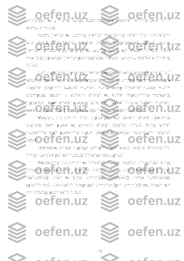 aniqlangan   va   u   hozirgi   kunga   qadar   perpektiv   qisqarish   fanining   asosi   bo'lib
xizmat qilmoqda.
Barcha   jismlar   va   ularning   qismlari   masofaning   ortishi   bilan   tomoshabin
ko'z   o'ngida   proportsional   ravishda   qisqarib   borayotgandek   tuyiladi.   Bunda
jismlarning   balandligi,   kengligi   va   uzunligi   tublik   sari   qisqarib   boradi.   Uzoq
masofada joylashgan jismlar yaqindagilarga nisbatan uzoqroq, relefsiz ko'rinishda
bo'ladi.
Turli nuqtalarda joylashgan  jismlar tasvirini  ishlashda gorizont chizig'i  qo'l
keladi. U rassom ko'z balandligi darajasida olinadi va uning yordamida perspektiv
o'zgarish   jarayonini   kuzatish   mumkin.   Bunda   asosiy   birlashish   nuqtasi   muhim
ahamiyatga   egadir.   U   gorizont   chizig'i   va   ko'rish   maydonining   markazida
joylashadi.   Rasm   chizish   yuzasiga   ko'ra   jism   ikki   xil   holatda   bo'lishi   mumkin:
keskin old taraf bilan (frontal) va ko'zga nisbatan istalgan burchakda.
Masalan,   old   tomoni   bilan   joylashgan   kub   asosini   chizish   davomida
qog'ozda   rasm   yuzasi   va   gorizont   chizig'i   belgilab   olinadi.   So'ng   ko'rish
nuqtasining   rasm   yuzasining   buyum   tekisligiga   nisbatan   balandligini   belgilab
beradi.
Perspektiva   qoidasi   quyidagi   tamoyilni   ilgari   suradi:   parallel   chiziqlar   bir-
biridan uzoqlashgan sari nuqtada birlashgandek tuyiladi.
Kvadratning   old   tomoni   va   birlashish   nuqtasi   belgilab   olinganidab   so'ng,
birlashish   nuqtasi   tomon   chiziqlar   tortiladi.   Bunda   to'g'ri   burchaklar   (oldingi
ikkiburchak)   o'tkir   va   (orqa   tomondagi   burchaklar)   o'tmas   burchaklarga
aylanibboradi.   Uzoqlashib   borayotgan   tomonlar   (yon   tomonlar)   esa   brogan   sari
bir- birlariga yaqinlashib boradi. 
42 