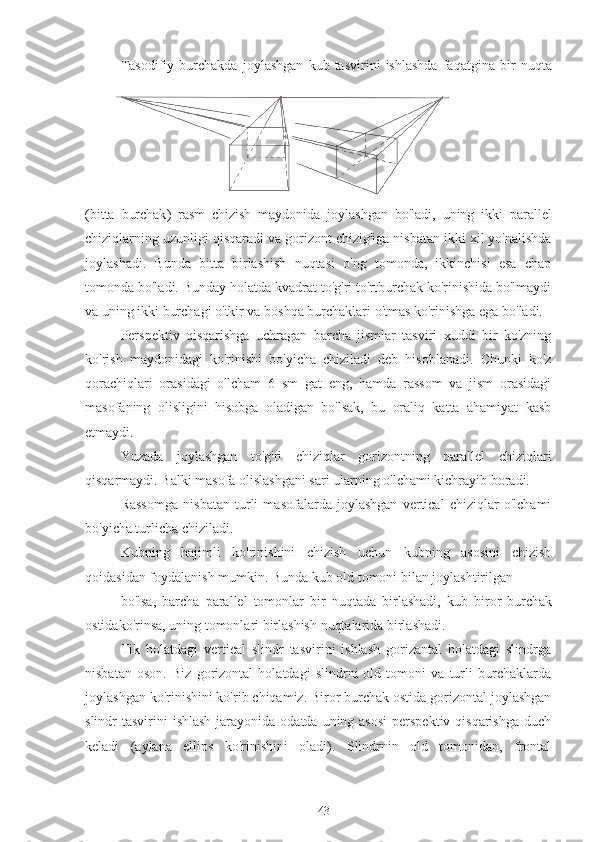 Tasodifiy   burchakda   joylashgan   kub   tasvirini   ishlashda   faqatgina   bir   nuqta
( bitta   burchak )   rasm   chizish   maydonida   joylashgan   bo ' ladi ,   uning   ikki   parallel
chiziqlarning   uzunligi   qisqaradi   va   gorizont   chizig ' iga   nisbatan   ikki   xil   yo ' nalishda
joylashadi .   Bunda   bitta   birlashish   nuqtasi   o'ng   tomonda,   ikkinchisi   esa   chap
tomonda bo'ladi. Bunday holatda kvadrat to'g'ri to'rtburchak ko'rinishida bo'lmaydi
va uning ikki burchagi o'tkir va boshqa burchaklari o'tmas ko'rinishga ega bo'ladi.
Perspektiv   qisqarishga   uchragan   barcha   jismlar   tasviri   xuddi   bir   ko'zning
ko'rish   maydonidagi   ko'rinishi   bo'yicha   chiziladi   deb   hisoblanadi.   Chunki   ko'z
qorachiqlari   orasidagi   o'lcham   6   sm   gat   eng,   hamda   rassom   va   jism   orasidagi
masofaning   olisligini   hisobga   oladigan   bo'lsak,   bu   oraliq   katta   ahamiyat   kasb
etmaydi.
Yuzada   joylashgan   to'g'ri   chiziqlar   gorizontning   parallel   chiziqlari
qisqarmaydi. Balki masofa olislashgani sari ularning o'lchami kichrayib boradi.
Rassomga   nisbatan   turli   masofalarda   joylashgan   vertical   chiziqlar   o'lchami
bo'yicha turlicha chiziladi.
Kubning   hajimli   ko'rinishini   chizish   uchun   kubning   asosini   chizish
qoidasidan foydalanish mumkin. Bunda kub old tomoni bilan joylashtirilgan
bo'lsa,   barcha   parallel   tomonlar   bir   nuqtada   birlashadi,   kub   biror   burchak
ostidako'rinsa, uning tomonlari birlashish nuqtalarida birlashadi.
Tik   holatdagi   vertical   slindr   tasvirini   ishlash   gorizantal   holatdagi   slindrga
nisbatan   oson.   Biz   gorizontal   holatdagi   slindrni   old   tomoni   va   turli   burchaklarda
joylashgan ko'rinishini ko'rib chiqamiz. Biror burchak ostida gorizontal joylashgan
slindr  tasvirini  ishlash  jarayonida  odatda uning asosi  perspektiv qisqarishga  duch
keladi   (aylana   ellips   ko'rinishini   oladi).   Slindrnin   old   tomonidan,   frontal
43 