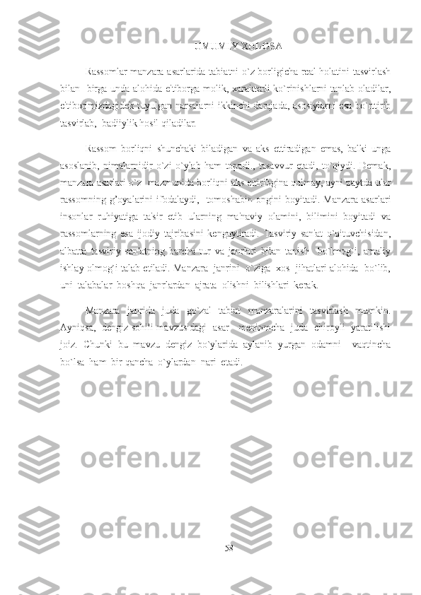 UMUMIY  XULOSA
Rassomlar manzara asarlarida tabiatni o`z borligicha real holatini tasvirlash
bilan   birga unda alohida e'tiborga molik, xarakterli ko`rinishlarni tanlab oladilar,
e'tiborimizdagidek tuyulgan narsalarni ikkinchi darajada, asosiylarni  esa bo`rttirib
tasvirlab,  badiiylik hosil qiladilar. 
Rassom   borliqni   shunchaki   biladigan   va   aks   ettiradigan   emas,   balki   unga
asoslanib,   nimalarnidir   o`zi   o`ylab   ham   topadi.,   tasavvur   etadi,   to`qiydi.   Demak,
manzara asarlari o`z   mazmunida borliqni aks ettiribgina qolmay, ayni paytda ular
rassomning   g’oyalarini   ifodalaydi,     tomoshabin   ongini   boyitadi.   Manzara   asarlari
insonlar   ruhiyatiga   ta'sir   etib   ularning   ma'naviy   olamini,   bilimini   boyitadi   va
rassomlarning   esa   ijodiy   tajribasini   kengaytiradi.   Tasviriy   san'at   o`qituvchisidan,
albatta   tasviriy   san'atning   barcha   tur   va   janrlari   bilan   tanish     bo`lmog`i,   amaliy
ishlay olmog`i talab etiladi. Manzara  janrini  o`ziga  xos  jihatlari alohida  bo`lib,
uni  talabalar  boshqa  janrlardan  ajrata  olishni  bilishlari  kerak.   
Manzara     janrida     juda     go`zal     tabiat     manzaralarini     tasvirlash     mumkin.
Ayniqsa,   dengiz sohili mavzusidagi   asar     meninmcha   juda   chiroyli   yaratilishi
joiz.  Chunki  bu  mavzu  dengiz  bo`ylarida  aylanib  yurgan  odamni    vaqtincha
bo`lsa  ham  bir qancha  o`ylardan  nari  etadi.  
58 