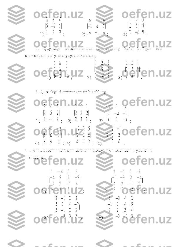 1 )|
2	3	4	
5	−2	1	
1	2	3
| ;   2 )	|
a	1	a	
−1	a	1	
a	−1	a
| ;   3 )	|
1	2	5	
0	5	7	
0	−	4	8
| .
2 .   Q u y i d a g i   d e t e r m i n a n t l a r i   n o l l a r   e n g   k o ‘ p   b o ‘ l g a n   s a t r
e l e m e n t l a r i   b o ‘ y i c h a   y o y i b   h i s o b l a n g :  
  1 )  	
|
1	b	1	
0	b	0	
b	0	−	b
| ; 2 )  	|
1	2	5	
0	5	7	
0	−	4	8
| 3 )  	|
0	0	1	
2	5	6	
7	8	9
| .
3 .   Q u y i d a g i   d e t e r m i n a n t l a r   h i s o b l a n g :
1 )  	
|
1	4	6	
2	5	7	
3	−1	8
| ;     2 )  	|
1	1	1	
2	2	2	
3	3	3
| ; 3 )  	|
−	x	1	x	
0	−	x	−1	
x	1	−	x
| ;  
                4 )    	
|
3	−1	−	2	
5	6	7	
8	9	10	
| ; 5 )    	|
−1	2	5	
2	0	6	
4	0	7
| ;     6 )    	|
1	7	−1	
2	6	2	
1	1	4	
| .
4 .   U s h b u   d e t e r m i n a n t l a r n i   t a r t i b i n i   p a s a y t i r i s h   u s u l i d a n   f o y d a l a n i b  
h i s o b l a n g :  
       
1 )  	
|
1	−	4	0	3	
−	4	3	2	−	3	
−	2	3	−	1	4	
3	2	5	0	
|   ; 2 )  	|
2	−	1	0	5	
−	1	−	3	2	−	4	
4	2	−	1	3	
3	0	−	4	−	2
| ;
                              3 )        	
|
3	−1	0	3	
5	1	4	−7	
5	−1	0	2	
1	−8	5	3	
| ;                   4 )    	|
6	−3	4	2	
−1	0	4	5	
2	7	3	4	
0	−5	−1	3
| . 