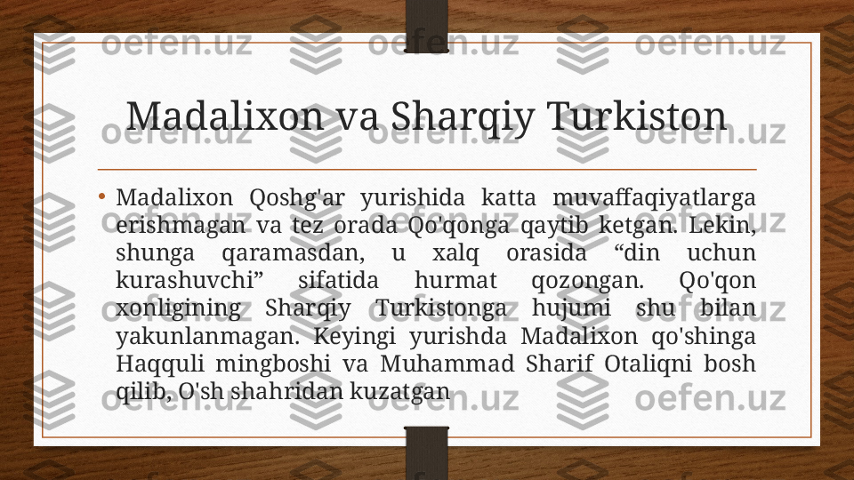 Madalixon va Sharqiy Turkiston
•
Madalixon  Qoshg'ar  yurishida  katta  muvaffaqiyatlarga 
erishmagan  va  tez  orada  Qo'qonga  qaytib  ketgan.  Lekin, 
shunga  qaramasdan,  u  xalq  orasida  “din  uchun 
kurashuvchi”  sifatida  hurmat  qozongan.  Qo'qon 
xonligining  Sharqiy  Turkistonga  hujumi  shu  bilan 
yakunlanmagan.  Keyingi  yurishda  Madalixon  qo'shinga 
Haqquli  mingboshi  va  Muhammad  Sharif  Otaliqni  bosh 
qilib, O'sh shahridan kuzatgan 