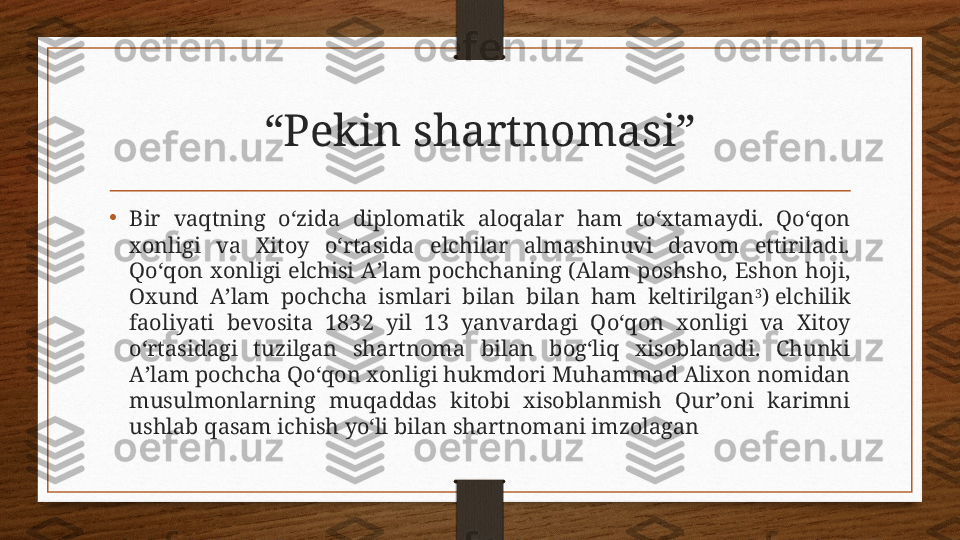 “ Pekin shartnomasi”
•
Bir  vaqtning  o‘zida  diplomatik  aloqalar  ham  to‘xtamaydi.  Qo‘qon 
xonligi  va  Xitoy  o‘rtasida  elchilar  almashinuvi  davom  ettiriladi. 
Qo‘qon  xonligi  elchisi  Aʼlam  pochchaning  (Alam  poshsho,  Eshon  hoji, 
Oxund  Aʼlam  pochcha  ismlari  bilan  bilan  ham  keltirilgan 3
) elchilik 
faoliyati  bevosita  1832  yil  13  yanvardagi  Qo‘qon  xonligi  va  Xitoy 
o‘rtasidagi  tuzilgan  shartnoma  bilan  bog‘liq  xisoblanadi.  Chunki 
Aʼlam pochcha Qo‘qon xonligi hukmdori Muhammad Alixon nomidan 
musulmonlarning  muqaddas  kitobi  xisoblanmish  Qurʼoni  karimni 
ushlab qasam ichish yo‘li bilan shartnomani imzolagan  