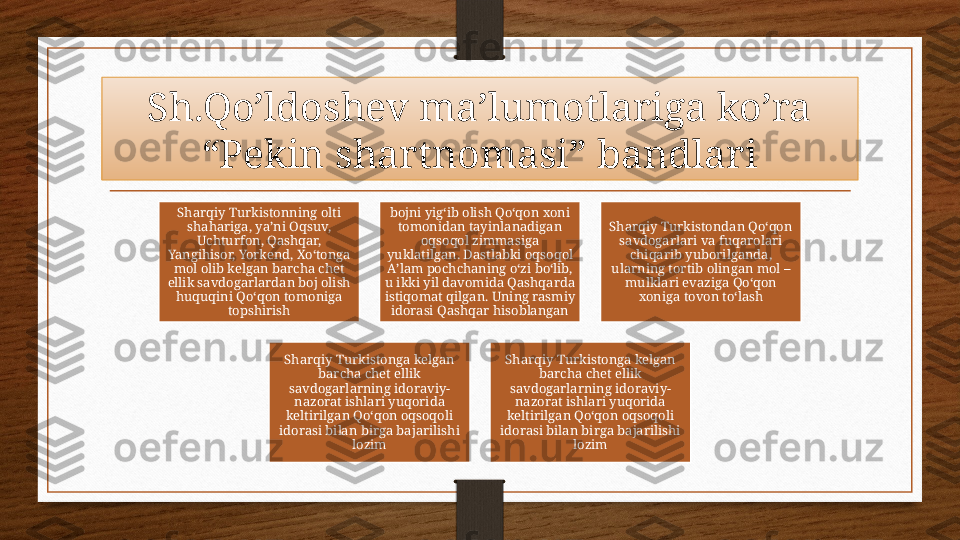 Sh.Qo’ldoshev ma’lumotlariga ko’ra 
“Pekin shartnomasi” bandlari
Sharqiy Turkistonning olti 
shahariga, yaʼni Oqsuv, 
Uchturfon, Qashqar, 
Yangihisor, Yorkend, Xo‘tonga 
mol olib kelgan barcha chet 
ellik savdogarlardan boj olish 
huquqini Qo‘qon tomoniga 
topshirish bojni yig‘ib olish Qo‘qon xoni 
tomonidan tayinlanadigan 
oqsoqol zimmasiga 
yuklatilgan. Dastlabki oqsoqol 
Aʼlam pochchaning o‘zi bo‘lib, 
u ikki yil davomida Qashqarda 
istiqomat qilgan. Uning rasmiy 
idorasi Qashqar hisoblangan Sharqiy Turkistondan Qo‘qon 
savdogarlari va fuqarolari 
chiqarib yuborilganda, 
ularning tortib olingan mol – 
mulklari evaziga Qo‘qon 
xoniga tovon to‘lash
Sharqiy Turkistonga kelgan 
barcha chet ellik 
savdogarlarning idoraviy-
nazorat ishlari yuqorida 
keltirilgan Qo‘qon oqsoqoli 
idorasi bilan birga bajarilishi 
lozim Sharqiy Turkistonga kelgan 
barcha chet ellik 
savdogarlarning idoraviy-
nazorat ishlari yuqorida 
keltirilgan Qo‘qon oqsoqoli 
idorasi bilan birga bajarilishi 
lozim 