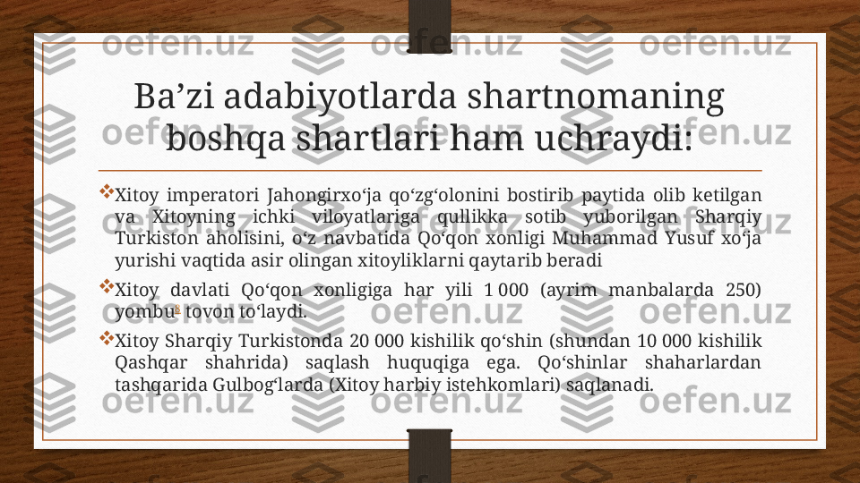 Baʼzi adabiyotlarda shartnomaning 
boshqa shartlari ham uchraydi:

Xitoy  imperatori  Jahongirxo‘ja  qo‘zg‘olonini  bostirib  paytida  olib  ketilgan 
va  Xitoyning  ichki  viloyatlariga  qullikka  sotib  yuborilgan  Sharqiy 
Turkiston  aholisini,  o‘z  navbatida  Qo‘qon  xonligi  Muhammad  Yusuf  xo‘ja 
yurishi vaqtida asir olingan xitoyliklarni qaytarib beradi

Xitoy  davlati  Qo‘qon  xonligiga  har  yili  1 000  (ayrim  manbalarda  250) 
yombu 8
 tovon to‘laydi.

Xitoy  Sharqiy  Turkistonda  20 000  kishilik  qo‘shin  (shundan  10 000  kishilik 
Qashqar  shahrida)  saqlash  huquqiga  ega.  Qo‘shinlar  shaharlardan 
tashqarida Gulbog‘larda (Xitoy harbiy istehkomlari) saqlanadi. 