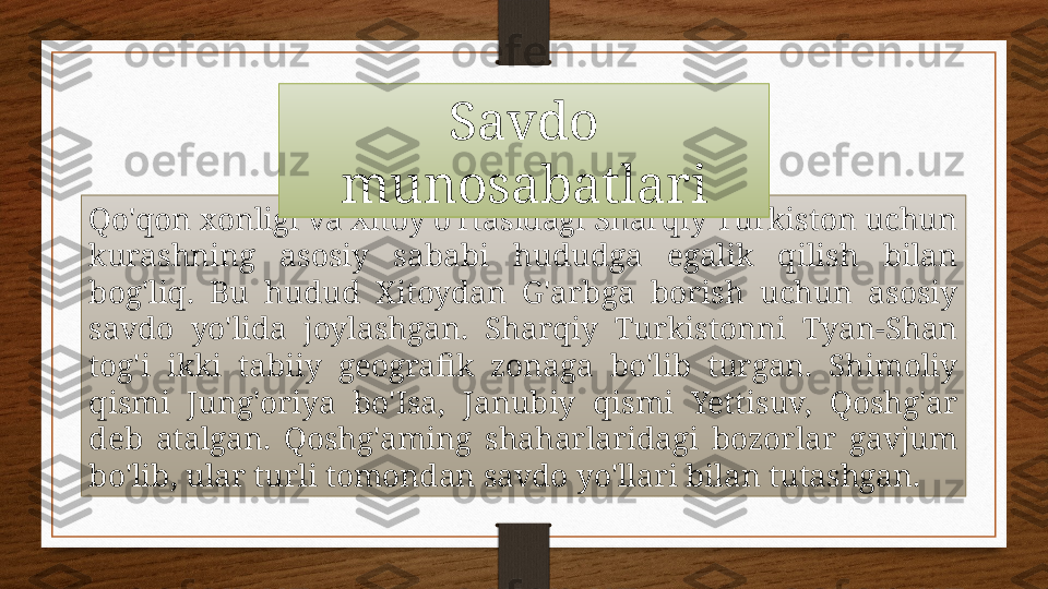 Qo'qon xonligi va Xitoy o'rtasidagi Sharqiy Turkiston uchun 
kurashning  asosiy  sababi  hududga  egalik  qilish  bilan 
bog'liq.  Bu  hudud  Xitoydan  G'arbga  borish  uchun  asosiy 
savdo  yo'lida  joylashgan.  Sharqiy  Turkistonni  Tyan-Shan 
tog'i  ikki  tabiiy  geografik  zonaga  bo'lib  turgan.  Shimoliy 
qismi  Jung'oriya  bo'Isa,  Janubiy  qismi  Yettisuv,  Qoshg'ar 
deb  atalgan.  Qoshg'aming  shaharlaridagi  bozorlar  gavjum 
bo'lib, ular turli tomondan savdo yo'llari bilan tutashgan.  Savdo 
munosabatlari 