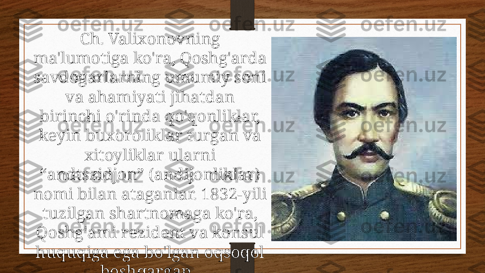 Ch. Valixonovning 
ma'lumotiga ko'ra, Qoshg'arda 
savdogarlarning umumiy soni 
va ahamiyati jihatdan 
birinchi o'rinda qo'qonliklar, 
keyin buxoroliklar turgan va 
xitoyliklar ularni 
“andtszidjon” (andijonliklar) 
nomi bilan ataganlar. 1832-yili 
tuzilgan shartnomaga ko'ra, 
Qoshg'ami rezident va konsul 
huquqiga ega bo'lgan oqsoqol 
boshqargan.  