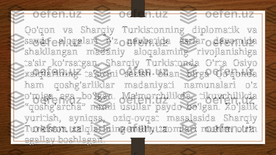 Qo'qon  va  Sharqiy  Turkistonning  diplomatik  va 
savdo  aloqalari  o'z  navbatida  asrlar  davomida 
shakllangan  madaniy  aloqalaming  rivojlanishiga 
ta'sir  ko'rsatgan.  Sharqiy  Turkistonda  O'rta  Osiyo 
xalqlarining  ta'sirini  sezish  bilan  birga  Qo'qonda 
ham  qoshg'arliklar  madaniyati  namunalari  o'z 
o'miga  ega  bo'lgan.  Me'morchilikda,  tikuvchilikda 
“qoshg'archa”  nomli  usullar  paydo  bo'lgan.  Xo'jalik 
yuritish,  ayniqsa,  oziq-ovqat  masalasida  Sharqiy 
Turkiston  xalqlarining  milliy  taomlari  muhim  o'rin 
egallay boshlagan. 