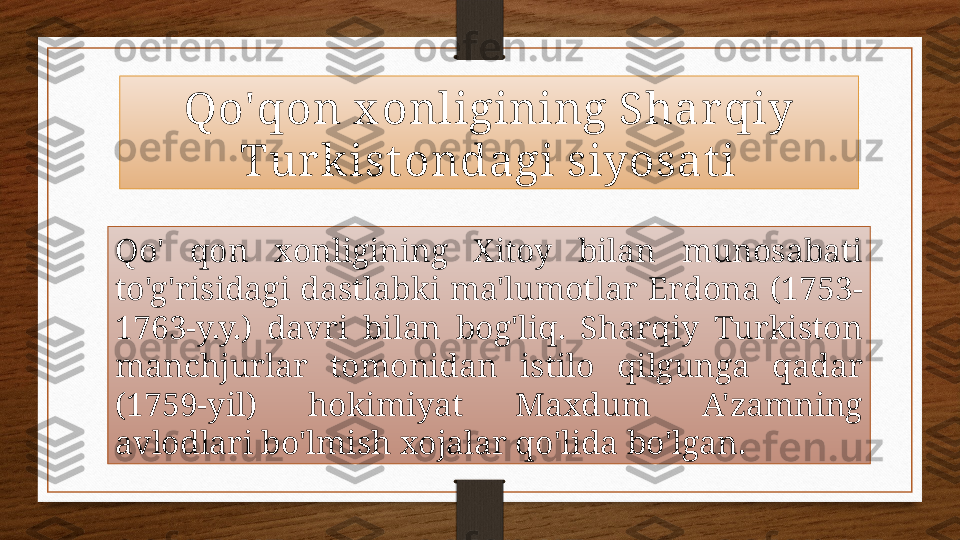 Qo'qon x onligining Shar qiy 
Tur kist ondagi siyosat i
Qo'   qon  xonligining  Xitoy  bilan  munosabati 
to'g'risidagi  dastlabki  ma'lumotlar  Erdona  (1753-
1763-y.y.)  davri  bilan  bog'liq.  Sharqiy  Turkiston 
manchjurlar  tomonidan  istilo  qilgunga  qadar 
(1759-yil)  hokimiyat  Maxdum  A'zamning 
avlodlari bo'lmish xojalar qo'lida bo'lgan.  