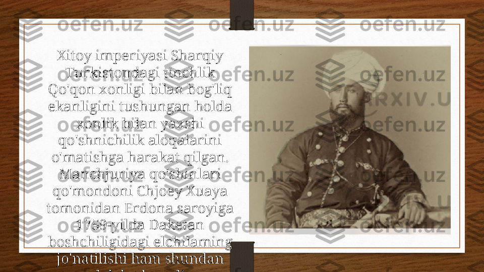 Xitoy imperiyasi Sharqiy 
Turkistondagi tinchlik 
Qo'qon xonligi bilan bog'liq 
ekanligini tushungan holda 
xonlik bilan yaxshi 
qo'shnichilik aloqalarini 
o'matishga harakat qilgan. 
Manchjuriya qo'shinlari 
qo'mondoni Chjoey Xuaya 
tomonidan Erdona saroyiga 
1759-yilda Daketan 
boshchiligidagi elchilaming 
jo'natilishi ham shundan 
dalolat beradi. 