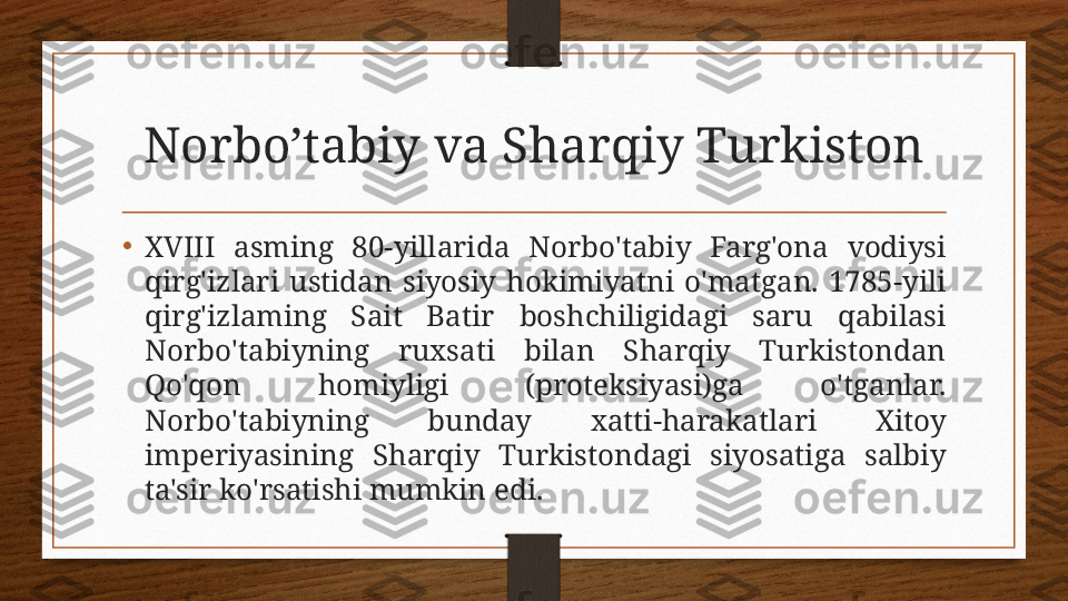 Norbo’tabiy va Sharqiy Turkiston
•
XVIII  asming  80-yillarida  Norbo'tabiy  Farg'ona  vodiysi 
qirg'izlari  ustidan  siyosiy  hokimiyatni  o'matgan.  1785-yili 
qirg'izlaming  Sait  Batir  boshchiligidagi  saru  qabilasi 
Norbo'tabiyning  ruxsati  bilan  Sharqiy  Turkistondan 
Qo'qon  homiyligi  (proteksiyasi)ga  o'tganlar. 
Norbo'tabiyning  bunday  xatti-harakatlari  Xitoy 
imperiyasining  Sharqiy  Turkistondagi  siyosatiga  salbiy 
ta'sir ko'rsatishi mumkin edi. 