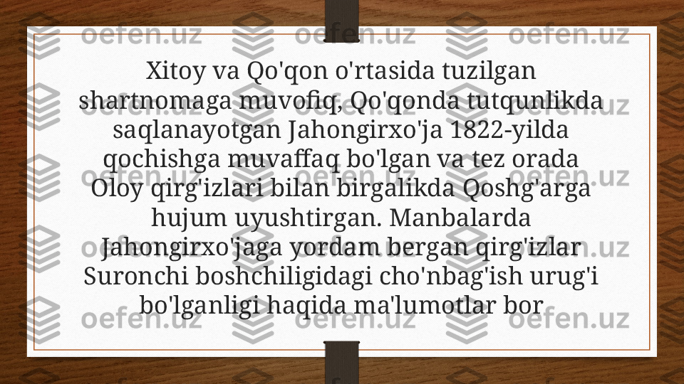 Xitoy va Qo'qon o'rtasida tuzilgan 
shartnomaga muvofiq, Qo'qonda tutqunlikda 
saqlanayotgan Jahongirxo'ja 1822-yilda 
qochishga muvaffaq bo'lgan va tez orada 
Oloy qirg'izlari bilan birgalikda Qoshg'arga 
hujum uyushtirgan. Manbalarda 
Jahongirxo'jaga yordam bergan qirg'izlar 
Suronchi boshchiligidagi cho'nbag'ish urug'i 
bo'lganligi haqida ma'lumotlar bor 