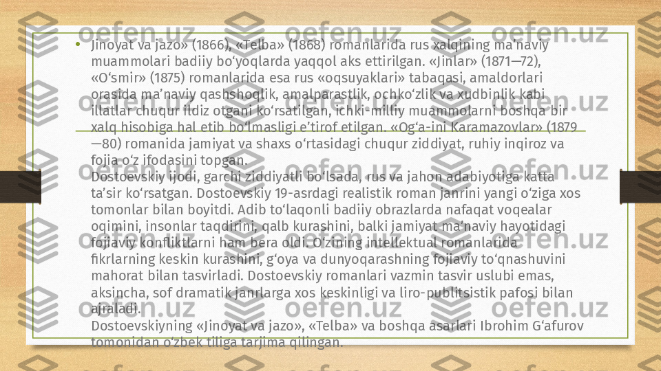 • Jinoyat va jazo» (1866), «Telba» (1868) romanlarida rus xalqining ma’naviy 
muammolari badiiy bo‘yoqlarda yaqqol aks ettirilgan. «Jinlar» (1871—72), 
«O‘smir» (1875) romanlarida esa rus «oqsuyaklari» tabaqasi, amaldorlari 
orasida ma’naviy qashshoqlik, amalparastlik, ochko‘zlik va xudbinlik kabi 
illatlar chuqur ildiz otgani ko‘rsatilgan, ichki-milliy muammolarni boshqa bir 
xalq hisobiga hal etib bo‘lmasligi e’tirof etilgan. «Og‘a-ini Karamazovlar» (1879
—80) romanida jamiyat va shaxs o‘rtasidagi chuqur ziddiyat, ruhiy inqiroz va 
fojia o‘z ifodasini topgan.
Dostoevskiy ijodi, garchi ziddiyatli bo‘lsada, rus va jahon adabiyotiga katta 
ta’sir ko‘rsatgan. Dostoevskiy 19-asrdagi realistik roman janrini yangi o‘ziga xos 
tomonlar bilan boyitdi. Adib to‘laqonli badiiy obrazlarda nafaqat voqealar 
oqimini, insonlar taqdirini, qalb kurashini, balki jamiyat ma’naviy hayotidagi 
fojiaviy konfliktlarni ham bera oldi. O‘zining intellektual romanlarida 
fikrlarning keskin kurashini, g‘oya va dunyoqarashning fojiaviy to‘qnashuvini 
mahorat bilan tasvirladi. Dostoevskiy romanlari vazmin tasvir uslubi emas, 
aksincha, sof dramatik janrlarga xos keskinligi va liro-publitsistik pafosi bilan 
ajraladi.
Dostoevskiyning «Jinoyat va jazo», «Telba» va boshqa asarlari Ibrohim G‘afurov 
tomonidan o‘zbek tiliga tarjima qilingan. 