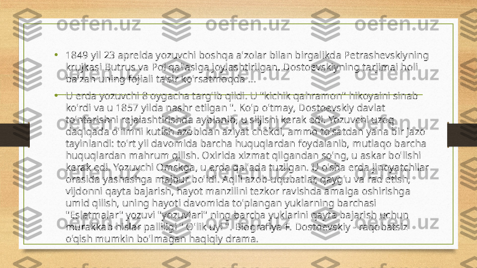 • 1849 yil 23 aprelda yozuvchi boshqa a'zolar bilan birgalikda Petrashevskiyning 
krujkasi Butrus va Pol qal'asiga joylashtirilgan. Dostoevskiyning tarjimai holi 
ba'zan uning fojiali ta'sir ko'rsatmoqda ...
• U erda yozuvchi 8 oygacha targ'ib qildi. U "kichik qahramon" hikoyaini sinab 
ko'rdi va u 1857 yilda nashr etilgan ". Ko'p o'tmay, Dostoevskiy davlat 
to'ntarishni rejalashtirishda ayblanib, u siljishi kerak edi. Yozuvchi uzoq 
daqiqada o'limni kutish azobidan aziyat chekdi, ammo to'satdan yana bir jazo 
tayinlandi: to'rt yil davomida barcha huquqlardan foydalanib, mutlaqo barcha 
huquqlardan mahrum qilish. Oxirida xizmat qilgandan so'ng, u askar bo'lishi 
kerak edi. Yozuvchi Omskga, u erda qal'ada tuzilgan. U o'sha erda jinoyatchilar 
orasida yashashga majbur bo'ldi. Aqlli azob-uqubatlar, qayg'u va rad etish, 
vijdonni qayta bajarish, hayot manzilini tezkor ravishda amalga oshirishga 
umid qilish, uning hayoti davomida to'plangan yuklarning barchasi 
"Eslatmalar" yozuvi "yozuvlari" ning barcha yuklarini qayta bajarish uchun 
murakkab hislar palliligi " O'lik uyi ". Biografiya F. Dostoevskiy - raqobatsiz 
o'qish mumkin bo'lmagan haqiqiy drama. 