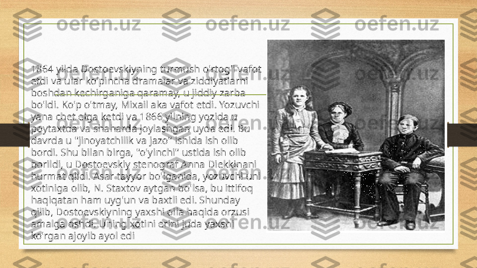 1864 yilda Dostoevskiyning turmush o'rtog'i vafot 
etdi va ular ko'pincha dramalar va ziddiyatlarni 
boshdan kechirganiga qaramay, u jiddiy zarba 
bo'ldi. Ko'p o'tmay, Mixail aka vafot etdi. Yozuvchi 
yana chet elga ketdi va 1866 yilning yozida u 
poytaxtda va shaharda joylashgan uyda edi. Bu 
davrda u "jinoyatchilik va jazo" ishida ish olib 
bordi. Shu bilan birga, "o'yinchi" ustida ish olib 
borildi, u Dostoevskiy stenograf Anna Diekkinani 
hurmat qildi. Asar tayyor bo'lganida, yozuvchi uni 
xotiniga olib, N. Staxtov aytgan bo'lsa, bu ittifoq 
haqiqatan ham uyg'un va baxtli edi. Shunday 
qilib, Dostoevskiyning yaxshi oila haqida orzusi 
amalga oshdi. Uning xotini erini juda yaxshi 
ko'rgan ajoyib ayol edi 