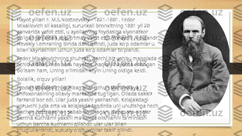 • Hayot yillari F. M.S.Nostoevskiy - 1821-1881. Fedor 
Mixailovich sil kasalligi, surunkali bronxitning 1881 yil 28 
yanvarida vafot etdi, u ayollarning foydasiga xiyonatkor 
bo'lgan janjaldan ko'p o'tmay vafot etdi. Yozuvchi Aleksandr 
Nevskiy Lemraning birida dafn qilindi, juda ko'p odamlar u 
bilan xayrlashish uchun juda ko'p odamlar to'plandi.
•
Fedor Mixailovichning shuhrati, garchi biz ushbu maqolada 
ochib oldikki, men ham hayotda, haqiqiy hayotda erishgan 
bo'lsam ham, Uning o'limidan keyin Uning oldiga keldi.
• Bolalik , o'quv  y i llari
• Fyodor Mixailovich kambag'allar uchun Mariinskaya 
shifoxonasining oilaviy markazida tug'ilgan. Oilada sakkiz 
farzand bor edi. Ular juda yaxshi yashashdi. Kelajakdagi 
yozuvchi juda erta va kelajakda taqdirda uni unutishga hech 
qachon hech qachon sabab bo'lmagan. Biroq, ota-onalar 
barcha kuchlarni yaxshi ma'lumot olishlarini ta'minlash 
uchun barcha kuchlarni qilishdi: ular ular bilan 
shug'ullanishdi, xususiy o'qituvchilar taklif qilindi. 