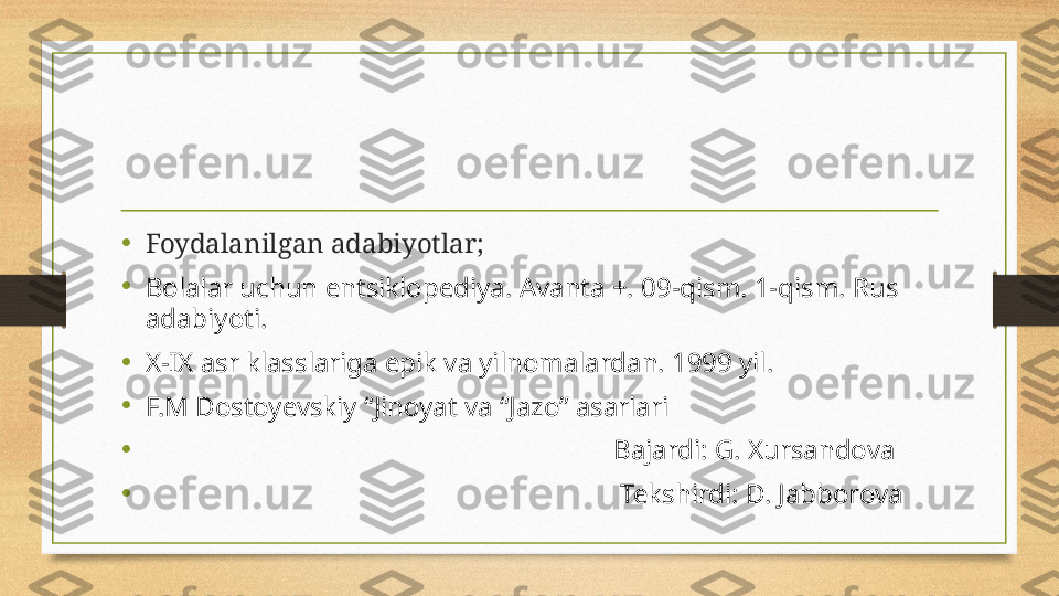 •
Foydalanilgan adabiyotlar;
•
Bolalar uchun entsiklopediya. Avanta +. 09-qism. 1-qism. Rus 
adabiyoti.    
•
X-IX asr klasslariga epik va yilnomalardan. 1999 yil.
•
F.M Dostoyevskiy “Jinoyat va “Jazo” asarlari
•
                                                                     Bajardi: G. Xursandova
•
                                                                      Tekshirdi: D. Jabborova 