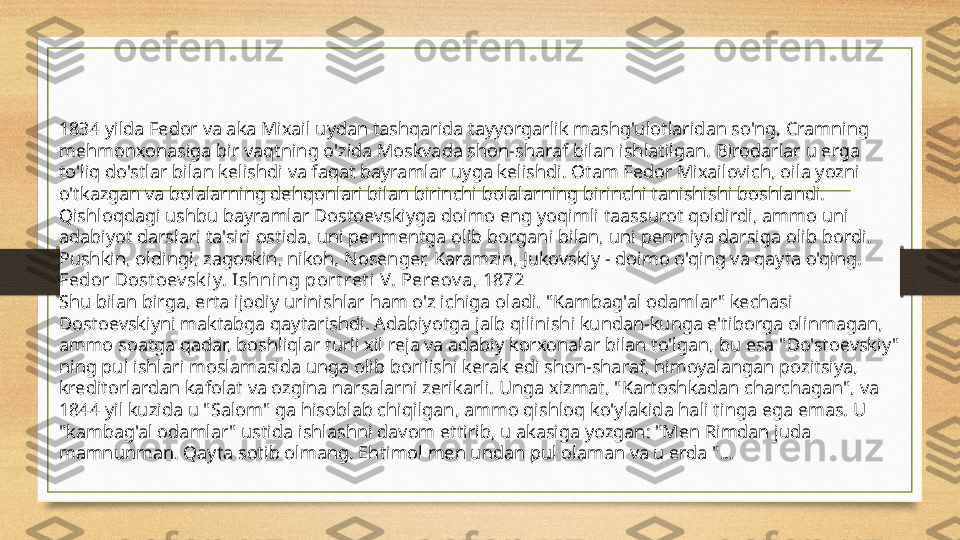 1834 yilda Fedor va aka Mixail uydan tashqarida tayyorgarlik mashg'ulotlaridan so'ng, Cramning 
mehmonxonasiga bir vaqtning o'zida Moskvada shon-sharaf bilan ishlatilgan. Birodarlar u erga 
to'liq do'stlar bilan kelishdi va faqat bayramlar uyga kelishdi. Otam Fedor Mixailovich, oila yozni 
o'tkazgan va bolalarning dehqonlari bilan birinchi bolalarning birinchi tanishishi boshlandi. 
Qishloqdagi ushbu bayramlar Dostoevskiyga doimo eng yoqimli taassurot qoldirdi, ammo uni 
adabiyot darslari ta'siri ostida, uni penmentga olib borgani bilan, uni penmiya darsiga olib bordi. 
Pushkin, oldingi, zagoskin, nikoh, Nosenger, Karamzin, Jukovskiy - doimo o'qing va qayta o'qing.
Fedor Dost oev sk iy. Ishning port ret i  V. Pereov a, 1872
Shu bilan birga, erta ijodiy urinishlar ham o'z ichiga oladi. "Kambag'al odamlar" kechasi 
Dostoevskiyni maktabga qaytarishdi. Adabiyotga jalb qilinishi kundan-kunga e'tiborga olinmagan, 
ammo soatga qadar, boshliqlar turli xil reja va adabiy korxonalar bilan to'lgan, bu esa "Do'stoevskiy" 
ning pul ishlari moslamasida unga olib borilishi kerak edi shon-sharaf, himoyalangan pozitsiya, 
kreditorlardan kafolat va ozgina narsalarni zerikarli. Unga xizmat, "Kartoshkadan charchagan", va 
1844 yil kuzida u "Salom" ga hisoblab chiqilgan, ammo qishloq ko'ylakida hali tinga ega emas. U 
"kambag'al odamlar" ustida ishlashni davom ettirib, u akasiga yozgan: "Men Rimdan juda 
mamnunman. Qayta sotib olmang. Ehtimol men undan pul olaman va u erda "... 