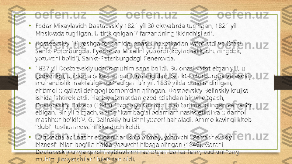 •
Fedor Mixaylovich Dostoevskiy 1821 yil 30 oktyabrda tug'ilgan, 1821 yil 
Moskvada tug'ilgan. U tirik qolgan 7 farzandning ikkinchisi edi.
• Dostoevskiy 16 yoshga to'lganida, onasi Chaxotkadan vafot etdi va Otasi 
Sankt-Peterburgda, Fyodor va Mixailni yubordi (keyinchalik, shuningdek, 
yozuvchi bo'ldi), Sankt-Peterburgdagi Penerovda.
• 1837 yil Dostoevskiy uchun muhim sana bo'ldi. Bu onasi vafot etgan yili, u 
ijodkorligi, u ijodiga (akasi singari), bolaligidan, Sankt-Peterburgga va asosiy 
muhandislik maktabiga tushadigan bir yil. 1839 yilda otasi o'ldirilgan, 
ehtimol u qal'asi dehqogi tomonidan qilingan. Dostoevskiy Belinskiy krujka 
ishida ishtirok etdi. Harbiy xizmatdan ozod etishdan bir yil o'tgach, 
Dostoevskiy Balzaca (1843) "Evgeniya Grande" deb tarjima qilingan va nashr 
etilgan. Bir yil o'tgach, uning "kambag'al odamlar" nashr etildi va u darhol 
mashhur bo'ldi: V. G. Belinskiy bu ishni yuqori baholadi. Ammo keyingi kitob 
"dubl" tushunmovchilikka duch keldi.
• "Oq kechalar" nashr etilganidan ko'p o'tmay, yozuvchi "Petrashevskiy 
biznesi" bilan bog'liq holda yozuvchi hibsga olingan (1849). Garchi 
Dostoevskiy unga qarshi ayblovlarni rad etgan bo'lsa ham, sud uni "eng 
muhim jinoyatchilar" bilan tan oldi. 