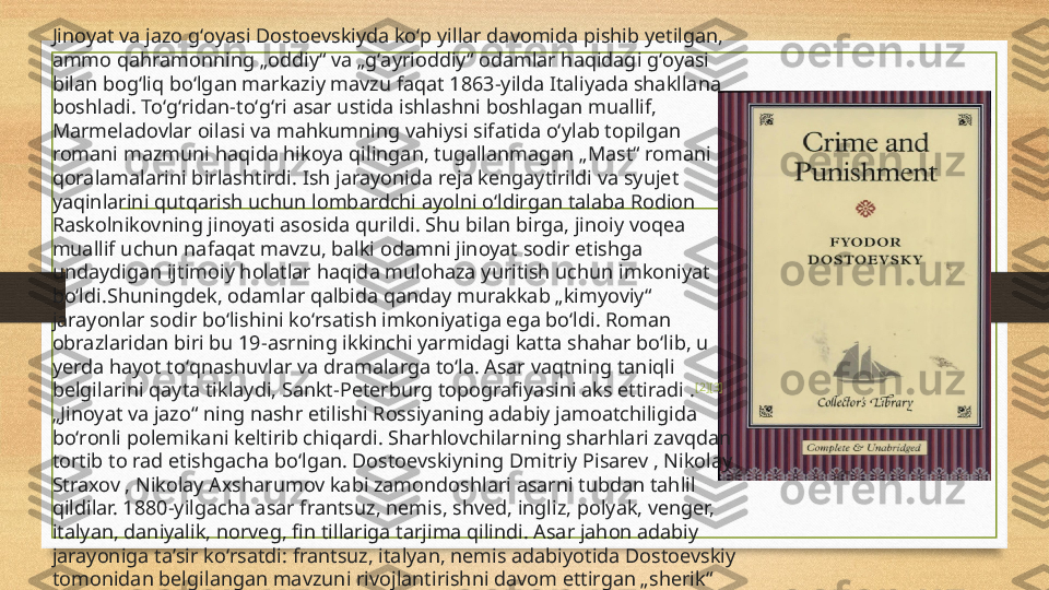 Jinoyat va jazo gʻoyasi Dostoevskiyda koʻp yillar davomida pishib yetilgan, 
ammo qahramonning „oddiy“ va „gʻayrioddiy“ odamlar haqidagi gʻoyasi 
bilan bogʻliq boʻlgan markaziy mavzu faqat 1863-yilda Italiyada shakllana 
boshladi. Toʻgʻridan-toʻgʻri asar ustida ishlashni boshlagan muallif, 
Marmeladovlar oilasi va mahkumning vahiysi sifatida oʻylab topilgan 
romani mazmuni haqida hikoya qilingan, tugallanmagan „Mast“ romani 
qoralamalarini birlashtirdi. Ish jarayonida reja kengaytirildi va syujet 
yaqinlarini qutqarish uchun lombardchi ayolni oʻldirgan talaba Rodion 
Raskolnikovning jinoyati asosida qurildi. Shu bilan birga, jinoiy voqea 
muallif uchun nafaqat mavzu, balki odamni jinoyat sodir etishga 
undaydigan ijtimoiy holatlar haqida mulohaza yuritish uchun imkoniyat 
boʻldi.Shuningdek, odamlar qalbida qanday murakkab „kimyoviy“ 
jarayonlar sodir boʻlishini koʻrsatish imkoniyatiga ega boʻldi. Roman 
obrazlaridan biri bu 19-asrning ikkinchi yarmidagi katta shahar boʻlib, u 
yerda hayot toʻqnashuvlar va dramalarga toʻla. Asar vaqtning taniqli 
belgilarini qayta tiklaydi, Sankt-Peterburg topografiyasini aks ettiradi . [2] [3]
„ Jinoyat va jazo“ ning nashr etilishi Rossiyaning adabiy jamoatchiligida 
boʻronli polemikani keltirib chiqardi. Sharhlovchilarning sharhlari zavqdan 
tortib to rad etishgacha boʻlgan. Dostoevskiyning Dmitriy Pisarev , Nikolay 
Straxov , Nikolay Axsharumov kabi zamondoshlari asarni tubdan tahlil 
qildilar. 1880-yilgacha asar frantsuz, nemis, shved, ingliz, polyak, venger, 
italyan, daniyalik, norveg, fin tillariga tarjima qilindi. Asar jahon adabiy 
jarayoniga taʼsir koʻrsatdi: frantsuz, italyan, nemis adabiyotida Dostoevskiy 
tomonidan belgilangan mavzuni rivojlantirishni davom ettirgan „sherik“ 
romanlar paydo boʻldi. 