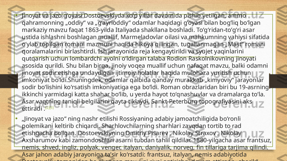 •
Jinoyat va jazo gʻoyasi Dostoevskiyda koʻp yillar davomida pishib yetilgan, ammo 
qahramonning „oddiy“ va „gʻayrioddiy“ odamlar haqidagi gʻoyasi bilan bogʻliq boʻlgan 
markaziy mavzu faqat 1863-yilda Italiyada shakllana boshladi. Toʻgʻridan-toʻgʻri asar 
ustida ishlashni boshlagan muallif, Marmeladovlar oilasi va mahkumning vahiysi sifatida 
oʻylab topilgan romani mazmuni haqida hikoya qilingan, tugallanmagan „Mast“ romani 
qoralamalarini birlashtirdi. Ish jarayonida reja kengaytirildi va syujet yaqinlarini 
qutqarish uchun lombardchi ayolni oʻldirgan talaba Rodion Raskolnikovning jinoyati 
asosida qurildi. Shu bilan birga, jinoiy voqea muallif uchun nafaqat mavzu, balki odamni 
jinoyat sodir etishga undaydigan ijtimoiy holatlar haqida mulohaza yuritish uchun 
imkoniyat boʻldi.Shuningdek, odamlar qalbida qanday murakkab „kimyoviy“ jarayonlar 
sodir boʻlishini koʻrsatish imkoniyatiga ega boʻldi. Roman obrazlaridan biri bu 19-asrning 
ikkinchi yarmidagi katta shahar boʻlib, u yerda hayot toʻqnashuvlar va dramalarga toʻla. 
Asar vaqtning taniqli belgilarini qayta tiklaydi, Sankt-Peterburg topografiyasini aks 
ettiradi . [2] [3]
• „ Jinoyat va jazo“ ning nashr etilishi Rossiyaning adabiy jamoatchiligida boʻronli 
polemikani keltirib chiqardi. Sharhlovchilarning sharhlari zavqdan tortib to rad 
etishgacha boʻlgan. Dostoevskiyning Dmitriy Pisarev , Nikolay Straxov , Nikolay 
Axsharumov kabi zamondoshlari asarni tubdan tahlil qildilar. 1880-yilgacha asar frantsuz, 
nemis, shved, ingliz, polyak, venger, italyan, daniyalik, norveg, fin tillariga tarjima qilindi. 
Asar jahon adabiy jarayoniga taʼsir koʻrsatdi: frantsuz, italyan, nemis adabiyotida 
Dostoevskiy tomonidan belgilangan mavzuni rivojlantirishni davom ettirgan „sherik“ 
romanlar paydo boʻldi. 