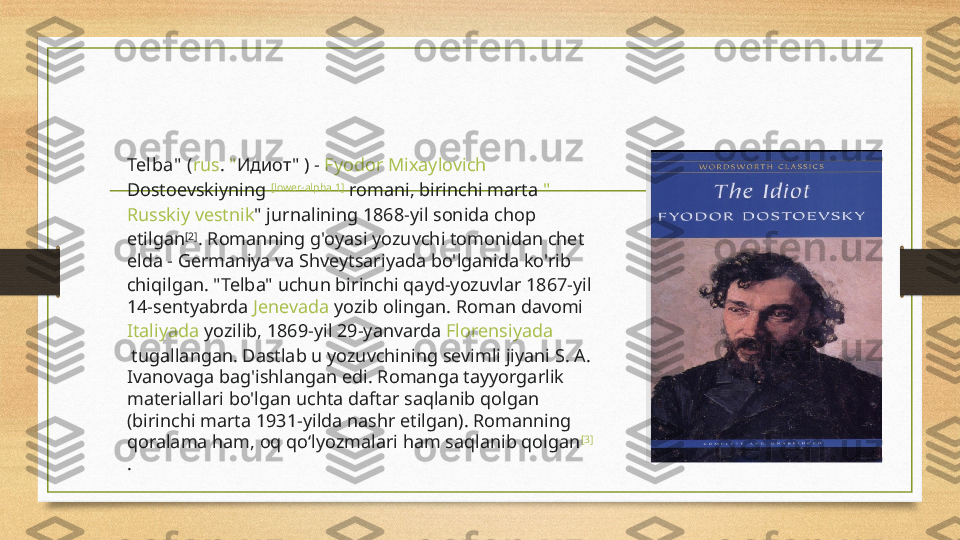 Telba"  ( rus .  " Идиот"  ) -  Fyodor  Mixaylovich  
Dostoevskiyning   [lower-alpha 1]
 romani, birinchi marta  "
Russkiy   vestnik "  jurnalining 1868-yil sonida chop 
etilgan [2]
. Romanning g'oyasi yozuvchi tomonidan chet 
elda -  Germaniya  va  Shveytsariyada  bo'lganida ko'rib 
chiqilgan. "Telba" uchun birinchi qayd-yozuvlar 1867-yil 
14-sentyabrda  Jenevada  yozib olingan. Roman davomi 
Italiyada  yozilib, 1869-yil 29-yanvarda  Florensiyada
 tugallangan. Dastlab u yozuvchining sevimli jiyani S. A. 
Ivanovaga bag'ishlangan edi. Romanga tayyorgarlik 
materiallari bo'lgan uchta daftar saqlanib qolgan 
(birinchi marta 1931-yilda nashr etilgan). Romanning 
qoralama ham, oq qoʻlyozmalari ham saqlanib qolgan [3]
. 