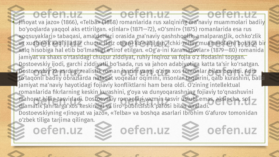 • Jinoyat va jazo» (1866), «Telba» (1868) romanlarida rus xalqining ma’naviy muammolari badiiy 
bo‘yoqlarda yaqqol aks ettirilgan. «Jinlar» (1871—72), «O‘smir» (1875) romanlarida esa rus 
«oqsuyaklari» tabaqasi, amaldorlari orasida ma’naviy qashshoqlik, amalparastlik, ochko‘zlik 
va xudbinlik kabi illatlar chuqur ildiz otgani ko‘rsatilgan, ichki-milliy muammolarni boshqa bir 
xalq hisobiga hal etib bo‘lmasligi e’tirof etilgan. «Og‘a-ini Karamazovlar» (1879—80) romanida 
jamiyat va shaxs o‘rtasidagi chuqur ziddiyat, ruhiy inqiroz va fojia o‘z ifodasini topgan.
Dostoevskiy ijodi, garchi ziddiyatli bo‘lsada, rus va jahon adabiyotiga katta ta’sir ko‘rsatgan. 
Dostoevskiy 19-asrdagi realistik roman janrini yangi o‘ziga xos tomonlar bilan boyitdi. Adib 
to‘laqonli badiiy obrazlarda nafaqat voqealar oqimini, insonlar taqdirini, qalb kurashini, balki 
jamiyat ma’naviy hayotidagi fojiaviy konfliktlarni ham bera oldi. O‘zining intellektual 
romanlarida fikrlarning keskin kurashini, g‘oya va dunyoqarashning fojiaviy to‘qnashuvini 
mahorat bilan tasvirladi. Dostoevskiy romanlari vazmin tasvir uslubi emas, aksincha, sof 
dramatik janrlarga xos keskinligi va liro-publitsistik pafosi bilan ajraladi.
Dostoevskiyning «Jinoyat va jazo», «Telba» va boshqa asarlari Ibrohim G‘afurov tomonidan 
o‘zbek tiliga tarjima qilingan. 