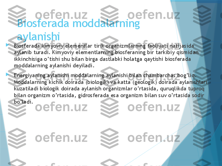 Biosferada moddalarning 
aylanishi

Biosferada kimyoviy elementlar tirik organizmlarning faoliyati natijasida 
aylanib turadi. Kimyoviy elementlarning biosferaning bir tarkibiy qismidan 
ikkinchisiga o’tishi shu bilan birga dastlabki holatga qaytishi biosferada 
moddalarning aylanishi deyiladi.

Energiyaning aylanishi moddalarning aylanishi bilan chambarchas bog’liq. 
Moddalarning kichik doirada (biologik) va katta (geologik) doirada aylanishlari 
kuzatiladi biologik doirada aylanish organizmlar o’rtasida, quruqlikda tuproq 
bilan organizm o’rtasida, gidrosferada esa organizm bilan suv o’rtasida sodir 
bo’ladi.                   