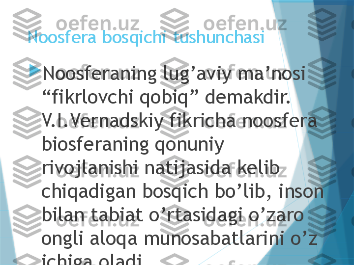 Noosfera bosqichi tushunchasi

Noosferaning lug’aviy ma’nosi 
“fikrlovchi qobiq” demakdir. 
V.I.Vernadskiy fikricha noosfera 
biosferaning qonuniy 
rivojlanishi natijasida kelib 
chiqadigan bosqich bo’lib, inson 
bilan tabiat o’rtasidagi o’zaro 
ongli aloqa munosabatlarini o’z 
ichiga oladi.                   