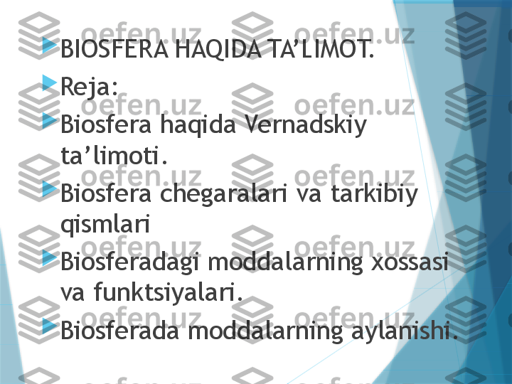 
BIOSFERA HAQIDA TA’LIMOT.

Reja:

Biosfera haqida Vernadskiy 
ta’limoti.

Biosfera chegaralari va tarkibiy 
qismlari

Biosferadagi moddalarning xossasi 
va funktsiyalari.

Biosferada moddalarning aylanishi.                   