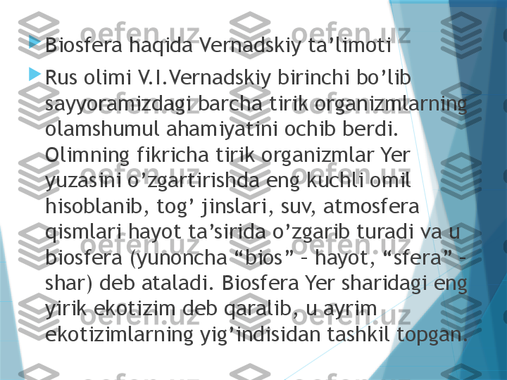 
Biosfera haqida Vernadskiy ta’limoti

Rus olimi V.I.Vernadskiy birinchi bo’lib 
sayyoramizdagi barcha tirik organizmlarning 
olamshumul ahamiyatini ochib berdi. 
Olimning fikricha tirik organizmlar Yer 
yuzasini o’zgartirishda eng kuchli omil 
hisoblanib, tog’ jinslari, suv, atmosfera 
qismlari hayot ta’sirida o’zgarib turadi va u 
biosfera (yunoncha “bios” – hayot, “sfera” – 
shar) deb ataladi. Biosfera Yer sharidagi eng 
yirik ekotizim deb qaralib, u ayrim 
ekotizimlarning yig’indisidan tashkil topgan.                   