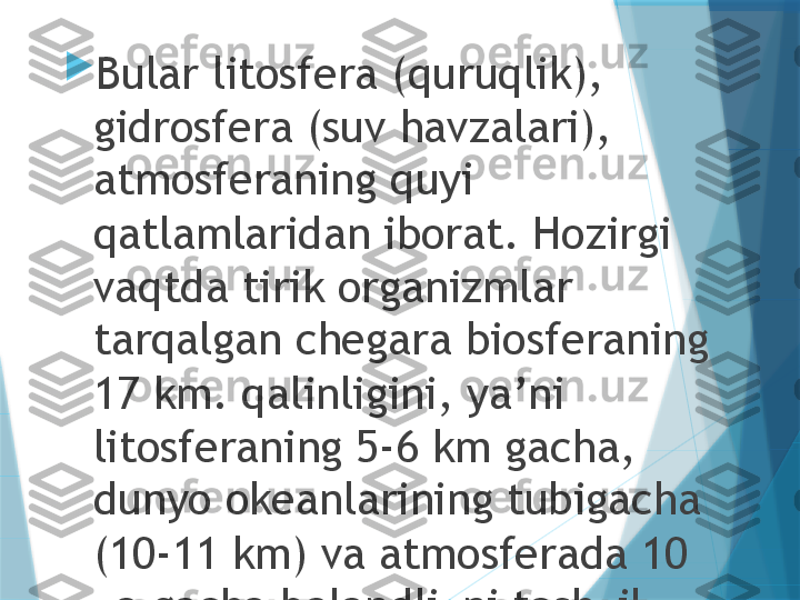 
Bular litosfera (quruqlik), 
gidrosfera (suv havzalari), 
atmosferaning quyi 
qatlamlaridan iborat. Hozirgi 
vaqtda tirik organizmlar 
tarqalgan chegara biosferaning 
17 km. qalinligini, ya’ni 
litosferaning 5-6 km gacha, 
dunyo okeanlarining tubigacha 
(10-11 km) va atmosferada 10 
ka gacha balandlikni tashkil 
etadi.                   