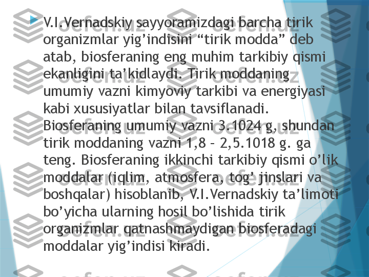 
V.I.Vernadskiy sayyoramizdagi barcha tirik 
organizmlar yig’indisini “tirik modda” deb 
atab, biosferaning eng muhim tarkibiy qismi 
ekanligini ta’kidlaydi. Tirik moddaning 
umumiy vazni kimyoviy tarkibi va energiyasi 
kabi xususiyatlar bilan tavsiflanadi. 
Biosferaning umumiy vazni 3.1024 g, shundan 
tirik moddaning vazni 1,8 – 2,5.1018 g. ga 
teng. Biosferaning ikkinchi tarkibiy qismi o’lik 
moddalar (iqlim, atmosfera, tog’ jinslari va 
boshqalar) hisoblanib, V.I.Vernadskiy ta’limoti 
bo’yicha ularning hosil bo’lishida tirik 
organizmlar qatnashmaydigan biosferadagi 
moddalar yig’indisi kiradi.                   