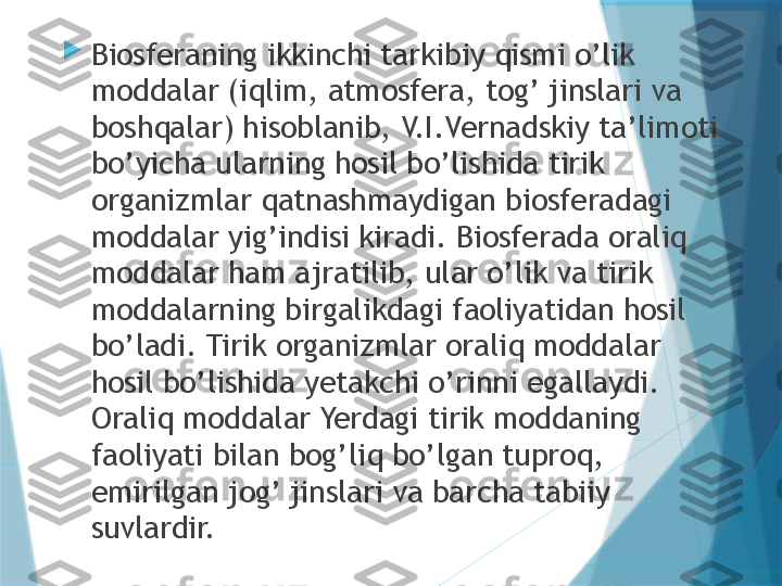 
Biosferaning ikkinchi tarkibiy qismi o’lik 
moddalar (iqlim, atmosfera, tog’ jinslari va 
boshqalar) hisoblanib, V.I.Vernadskiy ta’limoti 
bo’yicha ularning hosil bo’lishida tirik 
organizmlar qatnashmaydigan biosferadagi 
moddalar yig’indisi kiradi. Biosferada oraliq 
moddalar ham ajratilib, ular o’lik va tirik 
moddalarning birgalikdagi faoliyatidan hosil 
bo’ladi. Tirik organizmlar oraliq moddalar 
hosil bo’lishida yetakchi o’rinni egallaydi. 
Oraliq moddalar Yerdagi tirik moddaning 
faoliyati bilan bog’liq bo’lgan tuproq, 
emirilgan jog’ jinslari va barcha tabiiy 
suvlardir.                   