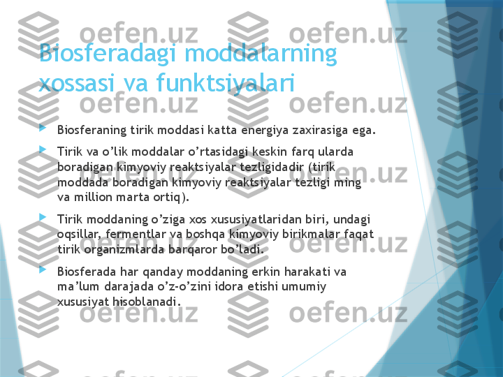 Biosferadagi moddalarning 
xossasi va funktsiyalari

Biosferaning tirik moddasi katta energiya zaxirasiga ega.

Tirik va o’lik moddalar o’rtasidagi keskin farq ularda 
boradigan kimyoviy reaktsiyalar tezligidadir (tirik 
moddada boradigan kimyoviy reaktsiyalar tezligi ming 
va million marta ortiq).

Tirik moddaning o’ziga xos xususiyatlaridan biri, undagi 
oqsillar, fermentlar va boshqa kimyoviy birikmalar faqat 
tirik organizmlarda barqaror bo’ladi.

Biosferada har qanday moddaning erkin harakati va 
ma’lum darajada o’z-o’zini idora etishi umumiy 
xususiyat hisoblanadi.                   