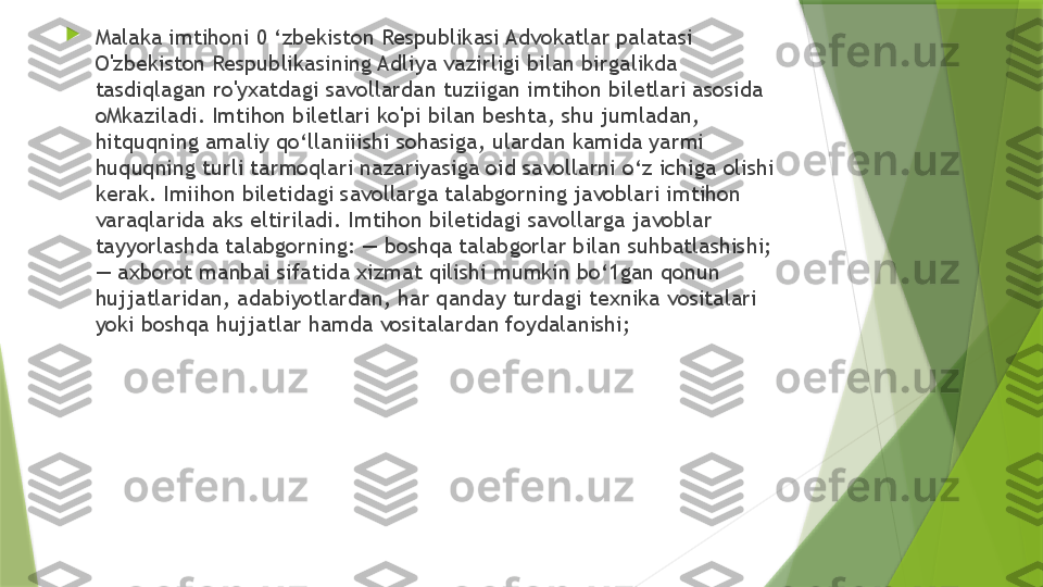 
Malaka imtihoni 0 ‘zbekiston Respublikasi Advokatlar palatasi 
O'zbekiston Respublikasining Adliya vazirligi bilan birgalikda 
tasdiqlagan ro'yxatdagi savollardan tuziigan imtihon biletlari asosida 
oMkaziladi. Imtihon biletlari ko'pi bilan beshta, shu jumladan, 
hitquqning amaliy qo‘llaniiishi sohasiga, ulardan kamida yarmi 
huquqning turli tarmoqlari nazariyasiga oid savollarni o‘z ichiga olishi 
kerak. Imiihon biletidagi savollarga talabgorning javoblari imtihon 
varaqlarida aks eltiriladi. Imtihon biletidagi savollarga javoblar 
tayyorlashda talabgorning: — boshqa talabgorlar bilan suhbatlashishi; 
— axborot manbai sifatida xizmat qilishi mumkin bo‘1gan qonun 
hujjatlaridan, adabiyotlardan, har qanday turdagi texnika vositalari 
yoki boshqa hujjatlar hamda vositalardan foydalanishi;                  