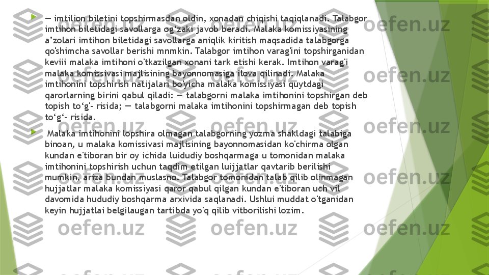 
—  imtilion biletini topshirmasdan oldin, xonadan chiqishi taqiqlanadi. Talabgor 
imtihon biletidagi savollarga og‘zaki javob beradi. Malaka komissiyasining 
a’zolari imtihon biletidagi savollarga aniqlik kiritish maqsadida talabgorga 
qo'shimcha savollar berishi mnmkin. Talabgor imtihon varag'ini topshirganidan 
keviii malaka imtihoni o'tkazilgan xonani tark etishi kerak. Imtihon varag'i 
malaka komissivasi majlisining bayonnomasiga ilova qilinadi. Malaka 
imtihonini topshirish natijalari bo'yicha malaka komissiyasi quytdagi 
qarorlarning birini qabul qiladi: — talabgorni malaka imtihonini topshirgan deb 
topish to‘g'- risida; — talabgorni malaka imtihonini topshirmagan deb topish 
to‘g‘- risida.

  Malaka imtihonini lopshira olmagan talabgorning yozma shakldagi talabiga 
binoan, u malaka komissivasi majlisining bayonnomasidan ko'chirma olgan 
kundan e'tiboran bir oy ichida luidudiy boshqarmaga u tomonidan malaka 
imtihonini topshirish uchun taqdim etilgan luijjatlar qavtarib berilishi 
mumkin, ariza bundan muslasno. Talabgor tomonidan talab qilib olinmagan 
hujjatlar malaka komissiyasi qaror qabul qilgan kundan e'tiboran uch vil 
davomida hududiy boshqarma arxivida saqlanadi. Ushlui muddat o'tganidan 
keyin hujjatlai belgilaugan tartibda yo'q qilib vitborilishi lozim.                 