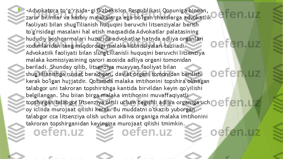 
« Advokatura to‘g‘risida»gi O'zbekislon Respublikasi Qonuniga binoan, 
zarur bilimlar va kasbiy malakalarga ega bo'lgan shaxslarga advokatlik 
faoliyati bilan shugTilianish huquqini beruvchi litsenziyalar berish 
to'g'risidagi masalani hal etish maqsadida Advokatlar palatasining 
hududiy boshqarmalari huzurida advokatlar hatnda adliya organlari 
xodimlaridan teng miqdordagi malaka kotnissiyalari tuziiadi. 
Advokatiik faoliyati bilan sluig'Lillanisli huquqini beruvchi litsenziya 
malaka komissiyasining qarori asosida adliya organi tomonidan 
beriladi. Shunday qilib, litsenziya muayyan faoliyat bilan 
shug'iillanishga ruxsat beradigan, davlat organi tomonidan berilishi 
kerak bo'lgan hujjatdir. Qotumda malaka imtihonini topshira olmagan 
talabgor uni takroran topshirishga kantida birvildan keyin qo'yilishi 
belgilangan. Shu biian birga malaka imtihonini muvaffaqiyatli 
topshirgan talabgor litsenziya olisli uclum tegishli adliya organiga uch 
oy icliida murojaat qilishi kerak. Bu muddatni o'tkazib yuborgan 
talabgor csa litsenziya olish uchun adiiva organiga malaka imtihonini 
takroran topshirganidan keyingina murojaat qilishi tmimkin.                 