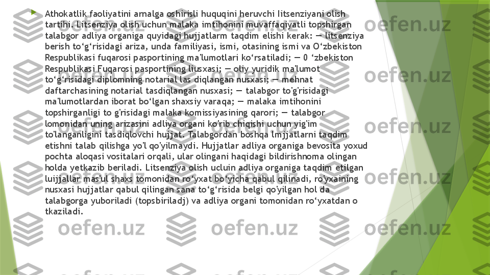 
Athokatlik faoliyatini arnalga oshirisli huquqini heruvchi Iitsenziyani olish 
tartihi. Litsenziya olish uchun malaka imtihonini muvaffaqiyatli topshirgan 
talabgor adliya organiga quyidagi hujjatlarm taqdim elishi kerak: — litsenziya 
berish to‘g‘risidagi ariza, unda familiyasi, ismi, otasining ismi va O‘zbekiston 
Respublikasi fuqarosi pasportining ma'lumotlari ko‘rsatiladi; — 0 ‘zbekiston 
Respublikasi Fuqarosi pasportining liusxasi; — oliy yuridik ma'lumot 
to‘g‘risidagi diplomning notarial las diqlangan nusxasi; — mehnat 
daftarchasining notarial tasdiqlangan nusxasi; — talabgor to'g'risidagi 
ma'lumotlardan iborat bo‘lgan shaxsiy varaqa; — malaka imtihonini 
topshirganligi to g'risidagi malaka komissiyasining qarori; — talabgor 
lomonidan uning arizasini adliya organi ko'rib chiqishi uchun yig'im 
to'langanligini tasdiqlovchi hujjat. Talabgordan boshqa lmjjatlarni taqdim 
etishni talab qilishga yo'l qo'yilmaydi. Hujjatlar adliya organiga bevosita yoxud 
pochta aloqasi vositalari orqali, ular olingani haqidagi bildirishnoma olingan 
holda yetkazib beriladi. Litsenziya olish ucluin adliya organiga taqdim etilgan 
luijjallar mas'ul shaxs tomonidan ro‘yxat bo‘yicha qabul qilinadi, ro'yxaining 
nusxasi hujjatlar qabul qilingan sana to‘g‘risida belgi qo'yilgan hol da 
talabgorga yuboriladi (topsbiriladj) va adliya organi tomonidan ro‘yxatdan o 
tkaziladi.                 